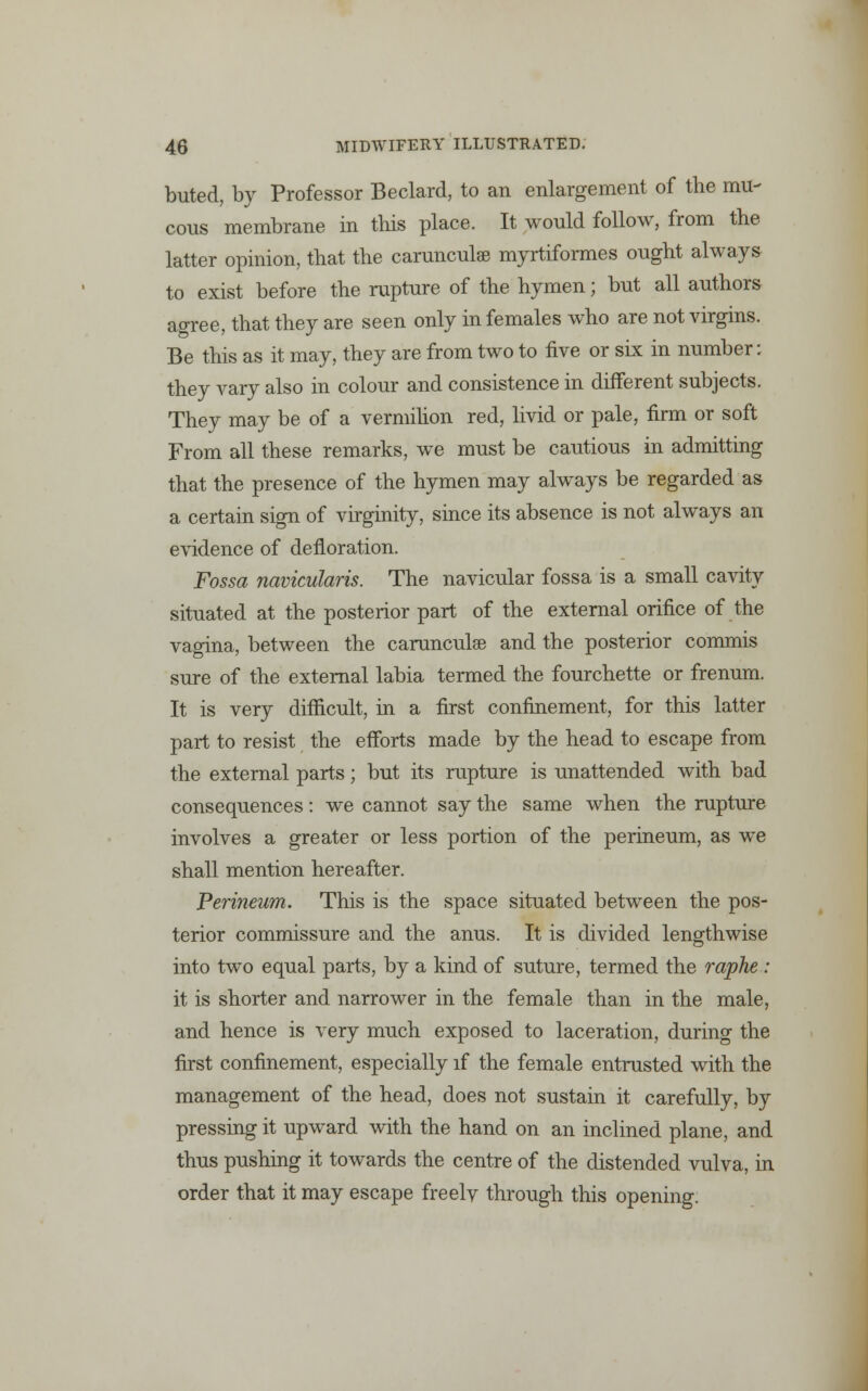 buted, by Professor Beclard, to an enlargement of the mu- cous membrane in this place. It would follow, from the latter opinion, that the carunculae myrtiformes ought always to exist before the rupture of the hymen; but all authors agree, that they are seen only in females who are not virgins. Be this as it may, they are from two to five or six in number: they vary also in colour and consistence in different subjects. They may be of a vermilion red, livid or pale, firm or soft From all these remarks, we must be cautious in admitting that the presence of the hymen may always be regarded as a certain sign of virginity, since its absence is not always an evidence of defloration. Fossa navicularis. The navicular fossa is a small cavity situated at the posterior part of the external orifice of the vagina, between the carunculae and the posterior commis sure of the external labia termed the fourchette or frenum. It is very difficult, in a first confinement, for this latter part to resist the efforts made by the head to escape from the external parts; but its rupture is unattended with bad consequences: we cannot say the same when the rupture involves a greater or less portion of the perineum, as we shall mention hereafter. Perineum. This is the space situated between the pos- terior commissure and the anus. It is divided lengthwise into two equal parts, by a kind of suture, termed the raphe : it is shorter and narrower in the female than in the male, and hence is very much exposed to laceration, during the first confinement, especially if the female entrusted with the management of the head, does not sustain it carefully, by pressing it upward with the hand on an inclined plane, and thus pushing it towards the centre of the distended vulva, in order that it may escape freelv through this opening.