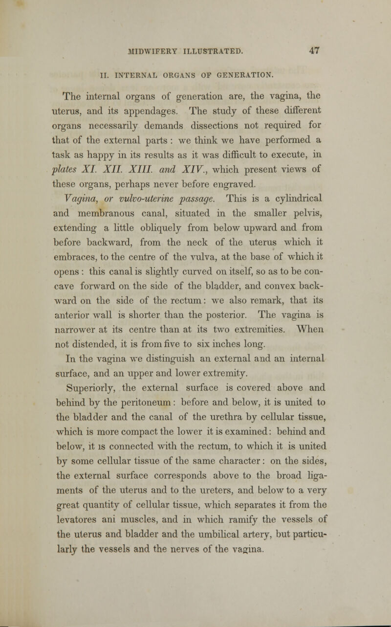 II. INTERNAL ORGANS OF GENERATION. The internal organs of generation are, the vagina, the uterus, and its appendages. The study of these different organs necessarily demands dissections not required for that of the external parts : we think we have performed a task as happy in its results as it was difficult to execute, in plates XI XII. XIII. and XIV., which present viewTs of these organs, perhaps never before engraved. Vagina, or vulvo-uterine passage. This is a cylindrical and membranous canal, situated in the smaller pelvis, extending a little obliquely from below upward and from before backward, from the neck of the uterus wuich it embraces, to the centre of the vulva, at the base of wmich it opens : this canal is slightly curved on itself, so as to be con- cave forward on the side of the bladder, and convex back- ward on the side of the rectum: we also remark, that its anterior wall is shorter than the posterior. The vagina is narrower at its centre than at its two extremities. When not distended, it is from five to six inches long. In the vagina we distinguish an external and an internal surface, and an upper and lower extremity. Superiorly, the external surface is covered above and behind by the peritoneum: before and below, it is united to the bladder and the canal of the urethra by cellular tissue, which is more compact the lower it is examined: behind and below, it is connected with the rectum, to which it is united by some cellular tissue of the same character: on the sides, the external surface corresponds above to the broad liga- ments of the uterus and to the ureters, and below to a very great quantity of cellular tissue, which separates it from the levatores ani muscles, and in which ramify the vessels of the uterus and bladder and the umbilical artery, but particu- larly the vessels and the nerves of the vagina.