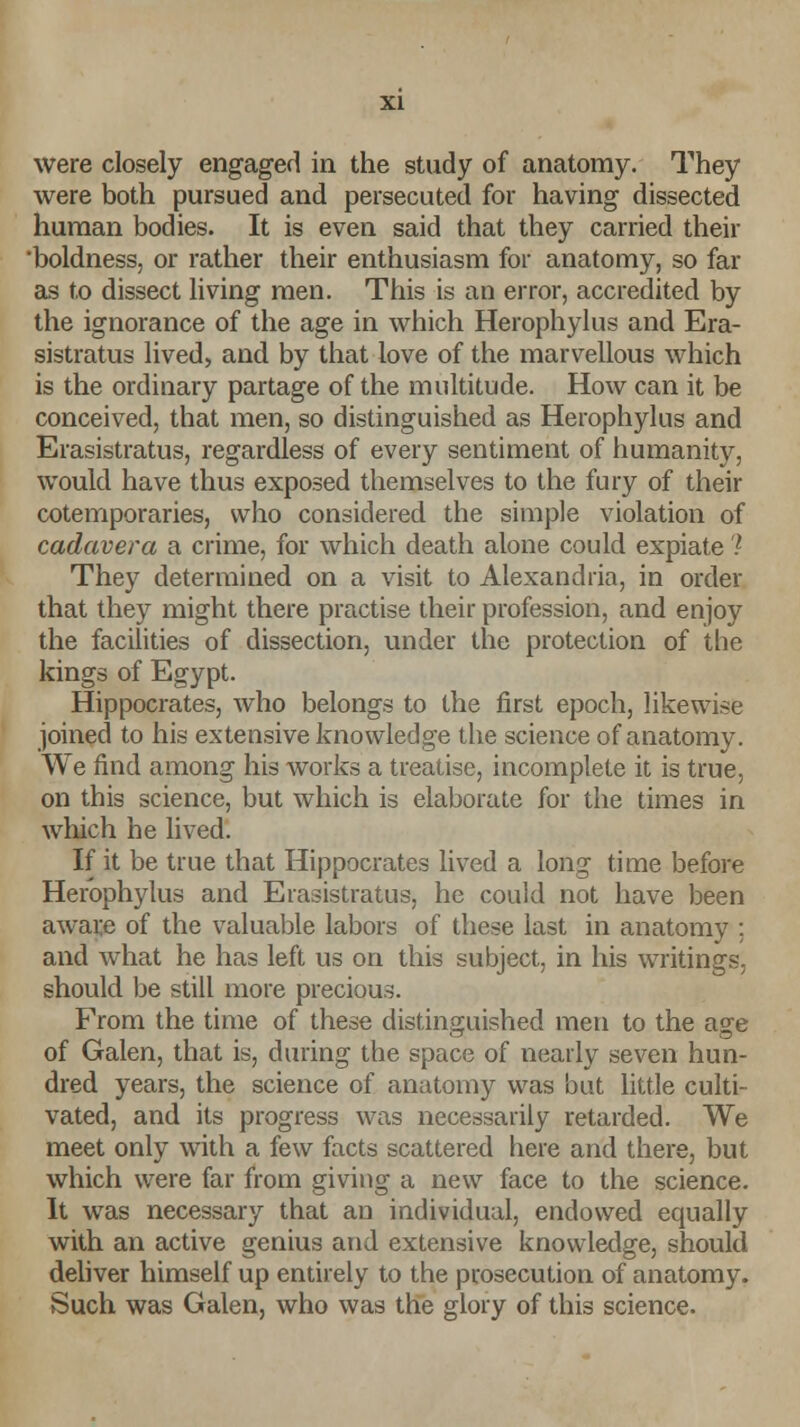 were closely engaged in the study of anatomy. They were both pursued and persecuted for having dissected human bodies. It is even said that they carried their boldness, or rather their enthusiasm for anatomy, so far as to dissect living men. This is an error, accredited by the ignorance of the age in which Herophylus and Era- sistratus lived, and by that love of the marvellous which is the ordinary partage of the multitude. How can it be conceived, that men, so distinguished as Herophylus and Erasistratus, regardless of every sentiment of humanity, would have thus exposed themselves to the fury of their cotemporaries, who considered the simple violation of cadavera a crime, for which death alone could expiate ? They determined on a visit to Alexandria, in order that they might there practise their profession, and enjoy the facilities of dissection, under the protection of the kings of Egypt. Hippocrates, who belongs to the first epoch, likewise joined to his extensive knowledge the science of anatomy. We find among his works a treatise, incomplete it is true, on this science, but which is elaborate for the times in winch he lived. If it be true that Hippocrates lived a long time before Herophylus and Erasistratus, he could not have been aware of the valuable labors of these last in anatomy : and what he has left us on this subject, in his writings, should be still more precious. From the time of these distinguished men to the age of Galen, that is, during the space of nearly seven hun- dred years, the science of anatomy was 'out little culti- vated, and its progress was necessarily retarded. We meet only with a few facts scattered here and there, but which were far from giving a new face to the science. It was necessary that an individual, endowed equally with an active genius and extensive knowledge, should deliver himself up entirely to the prosecution of anatomy. Such was Galen, who was the glory of this science.