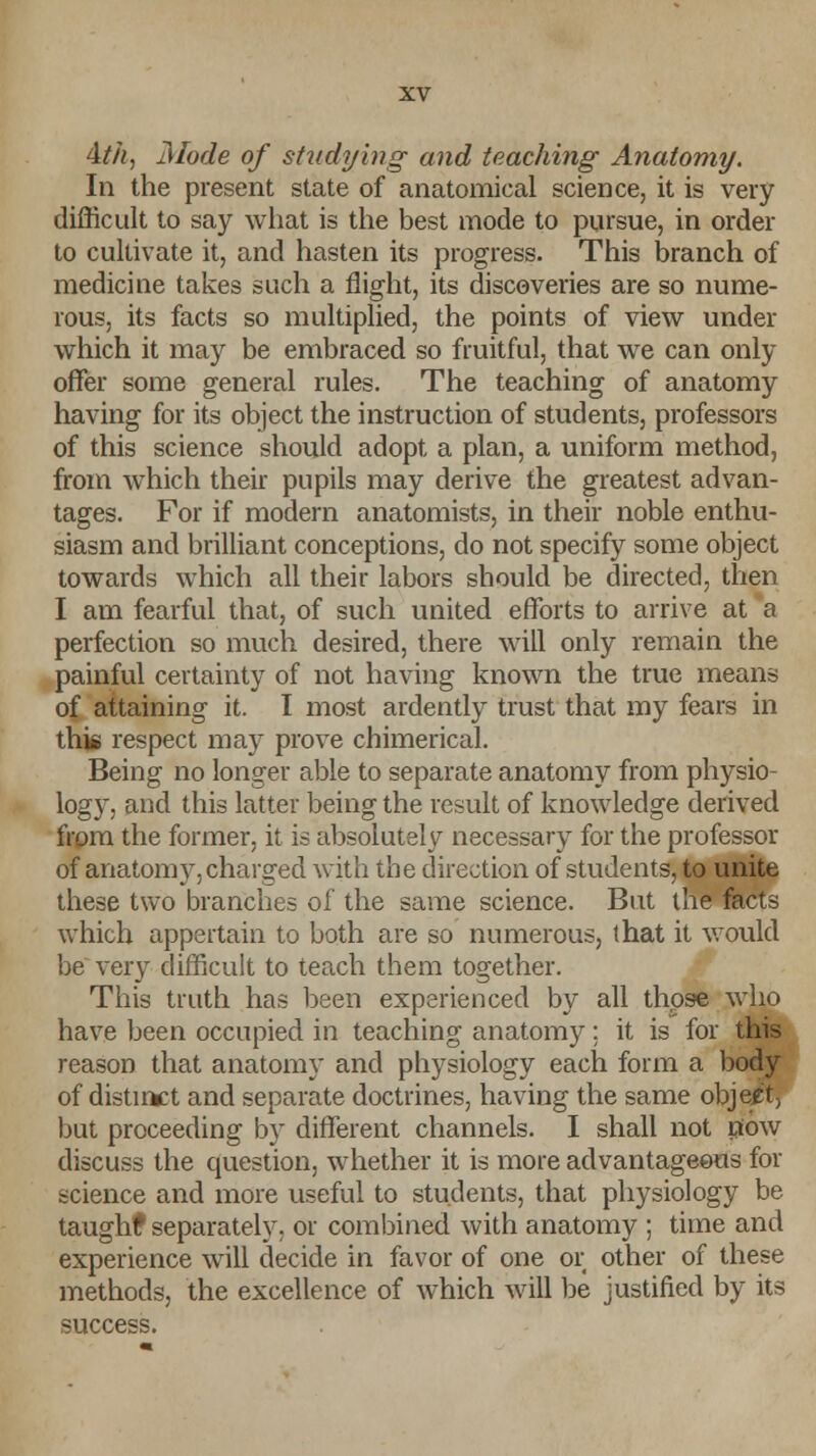 4//*, Mode of studying and teaching Anatomy. In the present state of anatomical science, it is very difficult to say what is the best mode to pursue, in order to cultivate it, and hasten its progress. This branch of medicine takes such a flight, its discoveries are so nume- rous, its facts so multiplied, the points of view under which it may be embraced so fruitful, that we can only offer some general rules. The teaching of anatomy having for its object the instruction of students, professors of this science should adopt a plan, a uniform method, from which their pupils may derive the greatest advan- tages. For if modern anatomists, in their noble enthu- siasm and brilliant conceptions, do not specify some object towards which all their labors should be directed, then I am fearful that, of such united efforts to arrive at a perfection so much desired, there will only remain the painful certainty of not having known the true means of attaining it. I most ardently trust that my fears in this respect may prove chimerical. Being no longer able to separate anatomy from physio- logy, and this latter being the result of knowledge derived from the former, it is absolutely necessary for the professor of anatomy,charged with the direction of students, to unite these two branches of the same science. But the facts which appertain to both are so numerous, that it would be very difficult to teach them together. This truth has been experienced by all those who have been occupied in teaching anatomy; it is for this reason that anatomy and physiology each form a body of distinct and separate doctrines, having the same object, but proceeding by different channels. I shall not now discuss the question, whether it is more advantageous for science and more useful to students, that physiology be taughf separately; or combined with anatomy ; time and experience will decide in favor of one or other of these methods, the excellence of which will be justified by its success.