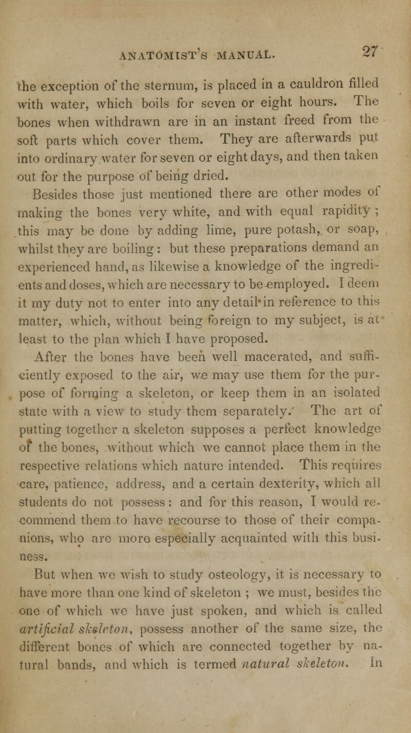 the exception of the sternum, is placed in a cauldron filled with water, which boils for seven or eight hours. The bones when withdrawn are in an instant freed from the soft parts which cover them. They are afterwards put into ordinary water for seven or eight days, and then taken out for the purpose of beiiig dried. Besides those just mentioned there are other modes of making the bones very white, and with equal rapidity ; .this may be done by adding lime, pure potash, or soap, whilst they are boiling : but these preparations demand an experienced hand, as likewise a knowledge of the ingredi- ents and doses, which are necessary to be employed. I deem it my duty not to enter into any detail*in reference to this matter, which, without being foreign to my subject, is at least to the plan which I have proposed. After the bones have been well macerated, and suffi- ciently exposed to the air, we may use them for the pur- pose of forming a skeleton, or keep them in an isolated state with a view to study them separately.' The art of putting together a skeleton supposes a perfect knowledge of the bones, without which we cannot place them in the respective relations which nature intended. This requires care, patience, address, and a certain dexterity, which all students do not possess: and for this reason, I would re- commend them to have recourse to those of their compa- nions, who are more especially acquainted with this busi- ness. But when wc wish to study osteology, it is necessary to have more than one kind of skeleton ; we must, besides the one of which wc have just spoken, and which is called artificial skeleton, possess another of the same size, the different bones of which are connected together by na- tural bands, and which is termed natural skeleton. In