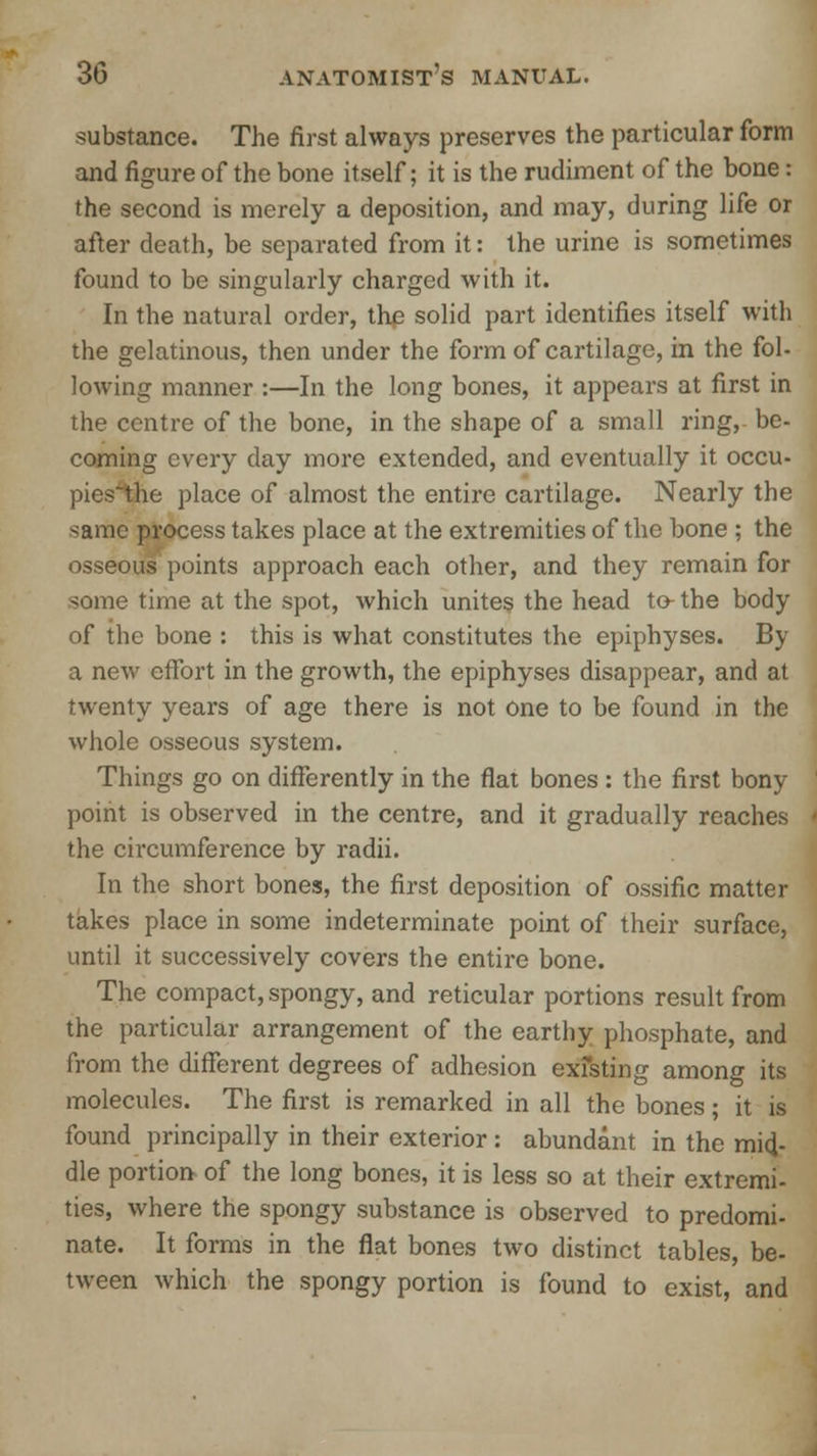 substance. The first always preserves the particular form and figure of the bone itself; it is the rudiment of the bone: the second is merely a deposition, and may, during life or after death, be separated from it: the urine is sometimes found to be singularly charged with it. In the natural order, the solid part identifies itself with the gelatinous, then under the form of cartilage, in the fol- lowing manner :—In the long bones, it appears at first in the centre of the bone, in the shape of a small ring, be- coming every day more extended, and eventually it occu- pics'the place of almost the entire cartilage. Nearly the same process takes place at the extremities of the bone ; the osseous points approach each other, and they remain for some time at the spot, which unites the head to- the body of the bone : this is what constitutes the epiphyses. By a new effort in the growth, the epiphyses disappear, and at twenty years of age there is not one to be found in the whole osseous system. Things go on differently in the flat bones : the first bony point is observed in the centre, and it gradually reaches the circumference by radii. In the short bones, the first deposition of ossific matter takes place in some indeterminate point of their surface, until it successively covers the entire bone. The compact, spongy, and reticular portions result from the particular arrangement of the earthy phosphate, and from the different degrees of adhesion exiting among its molecules. The first is remarked in all the bones; it is found principally in their exterior : abundant in the mid- dle portion of the long bones, it is less so at their extremi- ties, where the spongy substance is observed to predomi- nate. It forms in the flat bones two distinct tables, be- tween which the spongy portion is found to exist, and