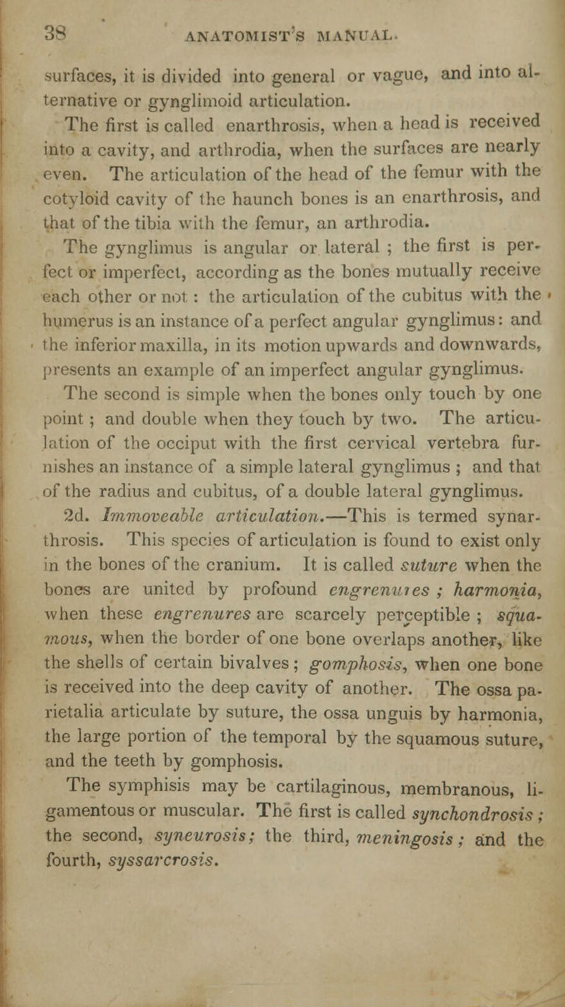 surfaces, it is divided into general or vague, and into al- ternative or gynglimoid articulation. The first is called enarthrosis, when a head is received into a cavity, and arthrodia, when the surfaces are nearly even. The articulation of the head of the femur with the cotyloid cavity of the haunch bones is an enarthrosis, and that of the tibia with the femur, an arthrodia. The gynglimus is angular or lateral ; the first is per- feet or imperfect, according as the bones mutually receive each other or not: the articulation of the cubitus with the ■ humerus is an instance of a perfect angular gynglimus: and the inferior maxilla, in its motion upwards and downwards, presents an example of an imperfect angular gynglimus. The second is simple when the bones only touch by one point ; and double when they touch by two. The articu- lation of the occiput with the first cervical vertebra fur- nishes an instance of a simple lateral gynglimus ; and that of the radius and cubitus, of a double lateral gynglimus. 2d. Immoveable articulation.—This is termed synar- throsis. This species of articulation is found to exist only in the bones of the cranium. It is called suture when the bones are united by profound engrenures ; harmonia, when these engrenures are scarcely perceptible ; squa- mous, when the border of one bone overlaps another, like the shells of certain bivalves; gomphosis, when one bone is received into the deep cavity of another. The ossa pa- rietalia articulate by suture, the ossa unguis by harmonia, the large portion of the temporal by the squamous suture, and the teeth by gomphosis. The symphisis may be cartilaginous, membranous, li- gamentous or muscular. The first is called synchondrosis ; the second, syneurosis; the third, meningosis; and the fourth, syssarcrosis.