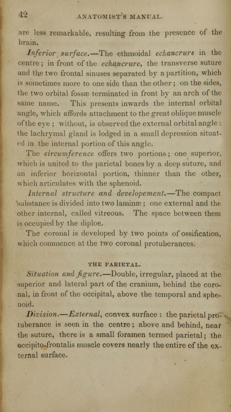 arc less remarkable, resulting from the presence of the brain. Inferior surface.—The ethmoidal cchancrure in the centre; in front of the echancrure, the transverse suture and the two frontal sinuses separated by a partition, which is sometimes more to one side than the other ; on the sides, the two orbital fossa; terminated in front by an arch of the same name. This presents inwards the internal orbital angle, which affords attachment to the great oblique muscle of the eye ; without, is observed the external orbital angle : the lachrymal gland is lodged in a small depression situat- ed in the internal portion of this angle. The circumference offers two portions; one superior, which is united to the parietal bones by a deep suture, and an inferior horizontal portion, thinner than the other, which articulates; with the sphenoid. Internal structure and developement.—The compact substance is divided into two laminae ; one external and the other internal, called vitreous. The space between them is occupied by the diploe. The coronal is developed by two points of ossification, which commence at the two coronal protuberances. THE PARIETAL. Situation and figure.—Double, irregular, placed at the superior and lateral part of the cranium, behind the coro- nal, in front of the occipital, above the temporal and sphe- noid. Division.—External, convex surface : the parietal pro- tuberance is seen in the centre; above and behind, near the suture, there is a small foramen termed parietal; the occipito-frontalis muscle covers nearly the entire of the ex- ternal surface.