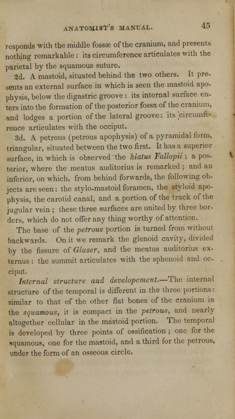 responds with the middle fossae of the cranium, and presents nothing remarkable : its circumference articulates with the parietal by the squamous suture. 2d. A mastoid, situated behind the two others. It pre- sents an external surface in which is seen the mastoid apo- physis, below the digastric groove : its internal surface en- ters into the formation of the posterior fossa of the cranium, and lodges a portion of the lateral groove: its circumfe- rence articulates with the occiput. 3d. A petrous (petrous apophysis) of a pyramidal form, triangular, situated between the two first. Lt has a superior surface, in which is observed the hiatus Fallopii; a pos- terior, where the meatus auditorius is remarked ; and an inferior, on which, from behind forwards, the following ob- jects are seen: the stylo-mastoid foramen, the styloid apo- physis, the carotid canal, and a portion of the track of the jugular vein ; these three surfaces are united by three bor- ders, which do not offer any thing worthy of attention. The base of the petrous portion is turned from without backwards. On it we remark the glenoid cavity, divided by the fissure of Glaser, and the meatus auditorius ex- ternus: the summit articulates with the sphenoid and oc- ciput. Internal structure and developement.—The internal structure of the temporal is different in the three portions: similar to that of the other flat bones of the cranium in the squamous, it is compact in the petrous, and nearly altogether cellular in the mastoid portion. The temporal is developed by three points of ossification ; one for the squamous, one for the mastoid, and a third for the petrous^ under the form of an osseous circle.