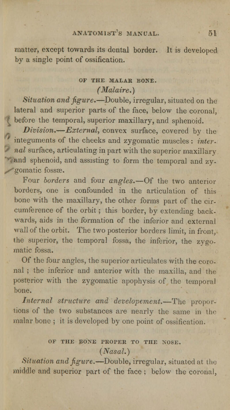 matter, except towards its dental border. It is developed by a single point of ossification. OF THE MALAR BONE. (Malaire.) Situation and figure.—Double, irregular, situated on the lateral and superior parts of the face, below the coronal, £ before the temporal, superior maxillary, and sphenoid. Division.—External, convex surface, covered by the ' integuments of the cheeks and zygomatic muscles : inter- S nal surface, articulating in part with the superior maxillary ■ and sphenoid, and assisting to form the temporal and zy- xgomatic fossa?. Four borders and four angles.—Of the two anterior borders, one is confounded in the articulation of this bone with the maxillary, the other forms part of the cir- cumference of the orbit; this border, by extending back- wards, aids in the formation of the inferior and external wall of the orbit. The two posterior borders limit, in front, the superior, the temporal fossa, the inferior, the zygo- matic fossa. Of the four angles, the superior articulates with the coro- nal ; the inferior and anterior with the maxilla, and the posterior with the zygomatic apophysis of the temporal bone. Internal struchtre and developement.—The propor- tions of the two substances are nearly the same in the malar bone ; it is developed by one point of ossification. OF THE BONE PROPER TO THE NOSE. (Nasal.) Situation and figure.—Double, irregular, situated at the middle and superior part of the face ; below the coronal,