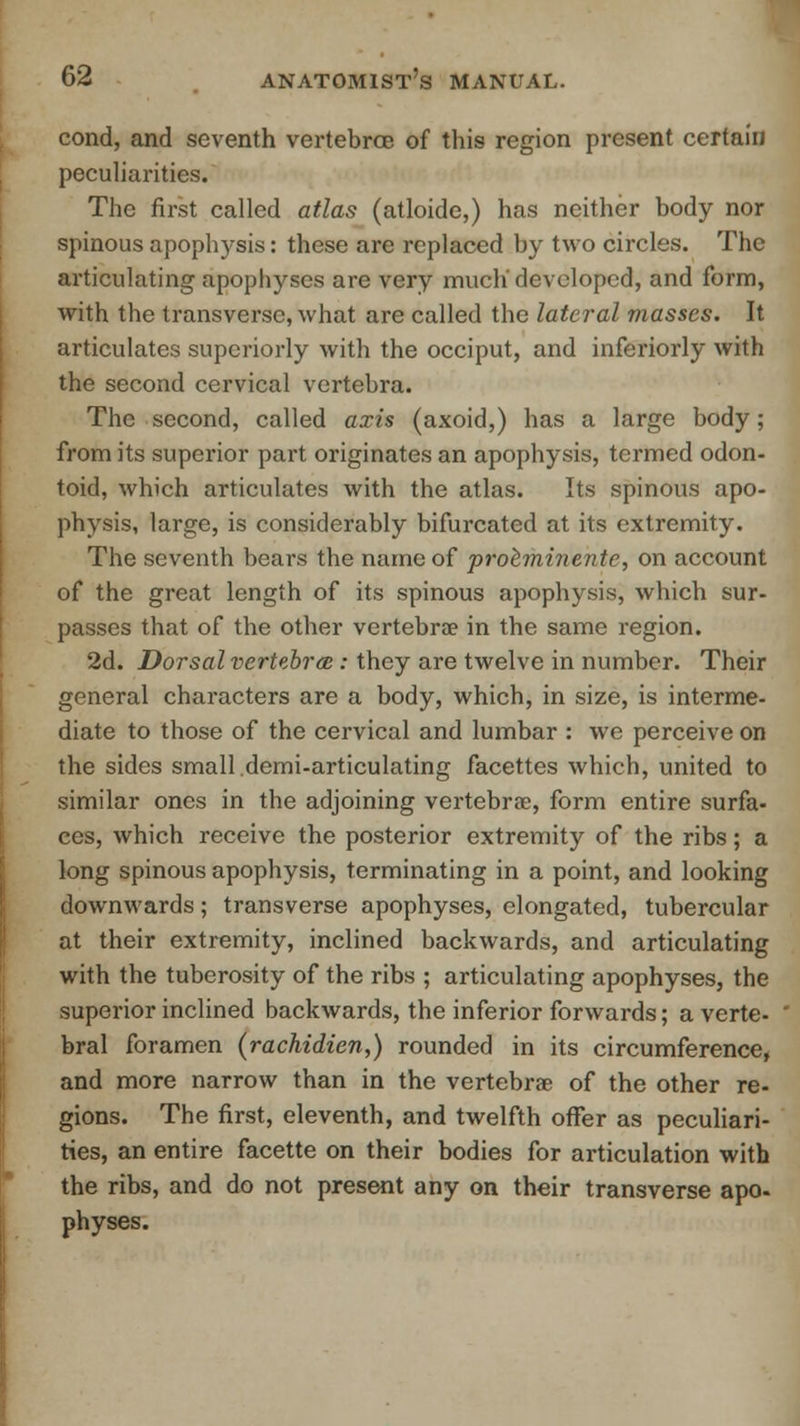 cond, and seventh vertebrae of this region present certain peculiarities. The first called atlas (atloide,) has neither body nor spinous apophysis: these are replaced by two circles. The articulating apophyses are very much'developed, and form, with the transverse, what are called the lateral masses. It articulates superiorly with the occiput, and inferiorly with the second cervical vertebra. The second, called axis (axoid,) has a large body; from its superior part originates an apophysis, termed odon- toid, which articulates with the atlas. Its spinous apo- physis, large, is considerably bifurcated at its extremity. The seventh bears the name of proeminente, on account of the great length of its spinous apophysis, which sur- passes that of the other vertebrae in the same region. 2d. Dorsal vertebra : they are twelve in number. Their general characters are a body, which, in size, is interme- diate to those of the cervical and lumbar : we perceive on the sides small demi-articulating facettes which, united to similar ones in the adjoining vertebra?, form entire surfa- ces, which receive the posterior extremity of the ribs; a long spinous apophysis, terminating in a point, and looking downwards; transverse apophyses, elongated, tubercular at their extremity, inclined backwards, and articulating with the tuberosity of the ribs ; articulating apophyses, the superior inclined backwards, the inferior forwards; a verte- bral foramen (rachidien,) rounded in its circumference, and more narrow than in the vertebrae of the other re- gions. The first, eleventh, and twelfth offer as peculiari- ties, an entire facette on their bodies for articulation with the ribs, and do not present any on their transverse apo- physes.