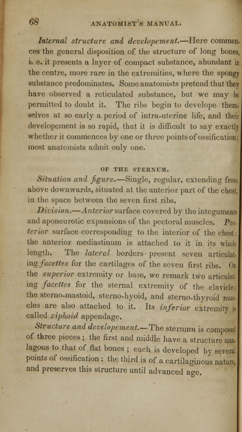 Internal structure and developement.—Here commen. ces the general disposition of. the structure of long bones, i. e. it presents a layer of compact substance, abundant in the centre, more rare in the extremities, where the spongy substance predominates. Some anatomists pretend that they have observed a reticulated substance, but we may be permitted to doubt it. The ribs begin to developo them, selves at so early a period of intra-uterine life, and their developement is so rapid, that it is difficult to say exactly whether it commences by one or three points of ossification; most anatomists admit only one. OF THE STERNUM. Situation and figure.—Single, regular, extending from above downwards, situated at the anterior part of the chest, in the space between the seven first ribs. Division.—Anterior surface covered by the integuments and aponeurotic expansions of the pectoral muscles. Pos- terior surface corresponding to the interior of the chest: the anterior mediastinum is attached to it in its whole length. The lateral borders • present seven articulat. ing facettes for the cartilages of the seven first ribs. On the superior extremity or base, we remark two articulat- ing facettes for the sternal extremity of the clavicle: the sterno-mastoid, sterno-hyoid, and sterno-thyroid mus- cles are also attached to it. Its inferior extremity i- called xiphoid appendage. Structure and developement.—The sternum is composed of three pieces ; the first and middle have a structure ana- lagous to that of flat bones ; each is developed by several points of ossification : the third is of a cartilaginous nature, and preserves this structure until advanced age.