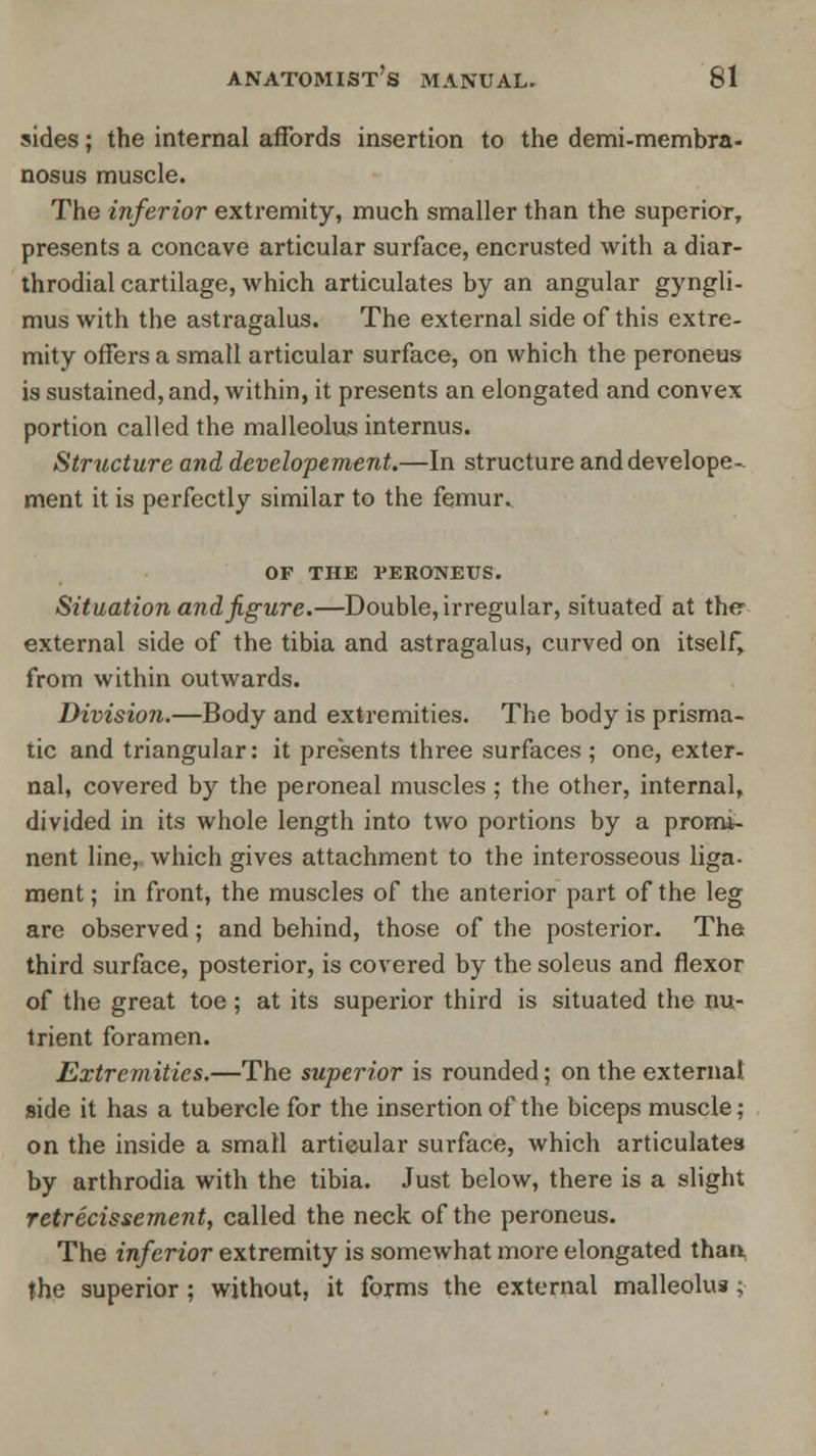 sides; the internal affords insertion to the demi-membra- nosus muscle. The inferior extremity, much smaller than the superior, presents a concave articular surface, encrusted with a diar- throdial cartilage, which articulates by an angular gyngli- mus with the astragalus. The external side of this extre- mity offers a small articular surface, on which the peroneus is sustained, and, within, it presents an elongated and convex portion called the malleolus internus. Structure and developement.—In structure anddevelope- ment it is perfectly similar to the femur. OF THE VERONEUS. Situation and figure.—Double, irregular, situated at the external side of the tibia and astragalus, curved on itself, from within outwards. Division.—Body and extremities. The body is prisma- tic and triangular: it presents three surfaces ; one, exter- nal, covered by the peroneal muscles; the other, internal, divided in its whole length into two portions by a promi- nent line, which gives attachment to the interosseous liga- ment; in front, the muscles of the anterior part of the leg are observed; and behind, those of the posterior. The third surface, posterior, is covered by the soleus and flexor of the great toe; at its superior third is situated the nu- trient foramen. Extremities.—The superior is rounded; on the external side it has a tubercle for the insertion of the biceps muscle; on the inside a small artieular surface, which articulates by arthrodia with the tibia. Just below, there is a slight retrecissement, called the neck of the peroneus. The inferior extremity is somewhat more elongated than the superior ; without, it forms the external malleolus;