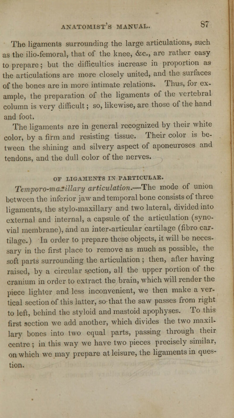 The ligaments surrounding the large articulations, such as the ilio-femoral, that of the knee, &c, are rather easy to prepare; but the difficulties increase in proportion as the articulations are more closely united, and the surfaces of the bones are in more intimate relations. Thus, for ex- ample, the preparation of the ligaments of the vertebral column is very difficult; so, likewise, are those of the hand and foot. The ligaments are in general recognized by their white color, by a firm and resisting tissue. Their color is be- tween the shining and silvery aspect of aponeuroses and tendons, and the dull color of the nerves. OF LIGAMENTS IN PARTICULAR. Tcmporo-maxillary articulation.—The mode of union between the inferior jaw and temporal bone consists of three ligaments, the stylo-maxillary and two lateral, divided into external and internal, a capsule of the articulation (syno- vial membrane), and an inter-articular cartilage (fibro car- tilage.) In order to prepare these objects, it will be neces- sary in the first place to remove as much as possible, the soft parts surrounding the articulation ; then, after having raised, by a circular section, all the upper portion of the cranium in order to extract the brain, which will render the piece lighter and less inconvenient, we then make a ver- tical section of this latter, so-that the saw passes from right to left, behind the styloid and mastoid apophyses. To this first section we add another, which divides the two maxil- lary bones into two equal parts, passing through their centre; in this way we have two pieces precisely similar, on which we may prepare at leisure, the ligaments in ques- tion.