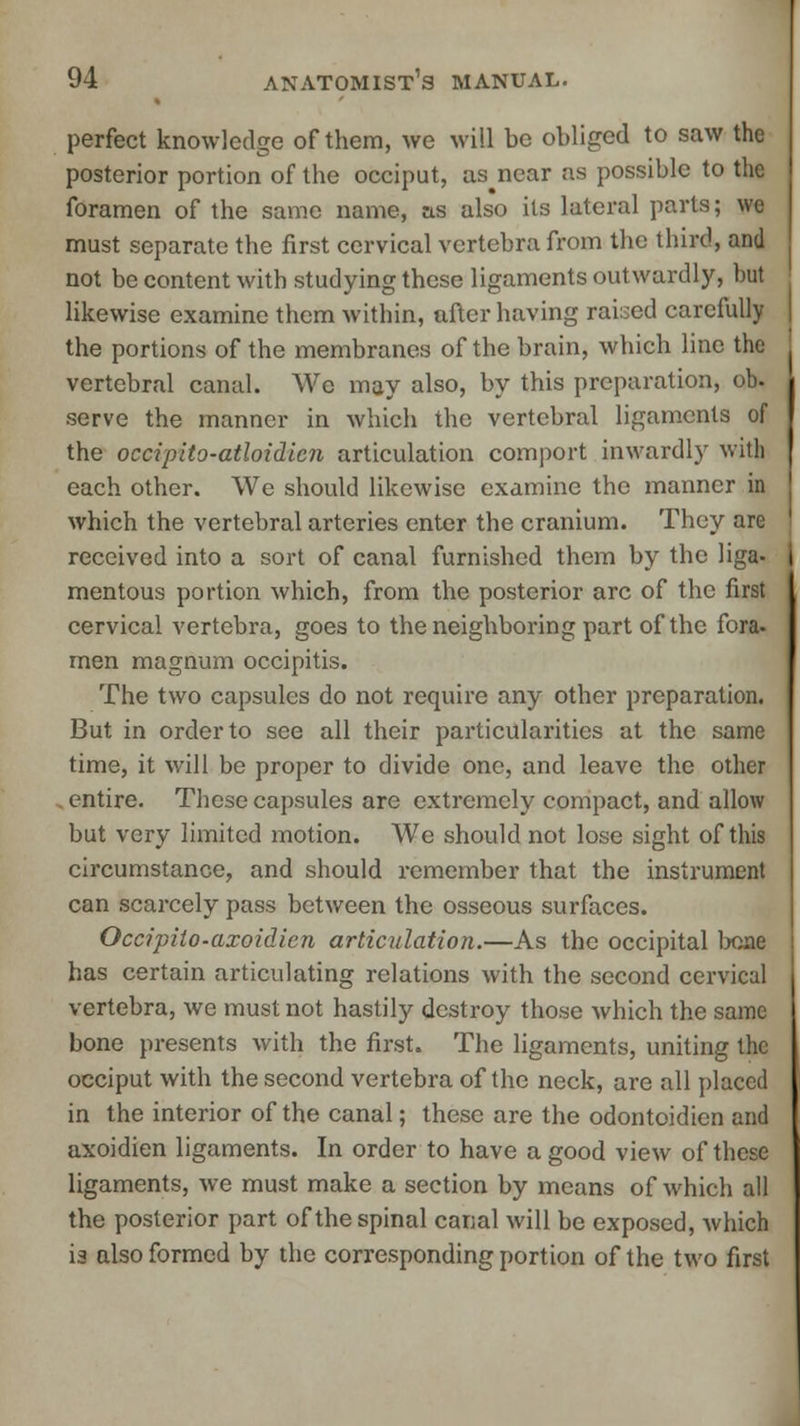 perfect knowledge of them, we will be obliged to saw the posterior portion of the occiput, as near as possible to the foramen of the same name, as also its lateral parts; we must separate the first cervical vertebra from the third, and not be content with studying these ligaments outwardly, but likewise examine them within, after having raised carefully the portions of the membranes of the brain, which line the vertebral canal. We may also, by this preparation, ob. serve the manner in which the vertebral ligaments of the occipito-atloidicn articulation comport inwardly with each other. We should likewise examine the manner in which the vertebral arteries enter the cranium. They are received into a sort of canal furnished them by the Hga- mentous portion which, from the posterior arc of the first cervical vertebra, goes to the neighboring part of the fora- men magnum occipitis. The two capsules do not require any other preparation. But in order to see all their particularities at the same time, it will be proper to divide one, and leave the other . entire. These capsules are extremely compact, and allow but very limited motion. We should not lose sight of this circumstance, and should remember that the instrument can scarcely pass between the osseous surfaces. Occipito-axoidicn articulation.—As the occipital bone has certain articulating relations with the second cervical vertebra, we must not hastily destroy those which the same bone presents with the first. The ligaments, uniting the occiput with the second vertebra of the neck, are all placed in the interior of the canal; these are the odontoidien and axoidien ligaments. In order to have a good view of these ligaments, we must make a section by means of which all the posterior part of the spinal canal will be exposed, which is also formed by the corresponding portion of the two first