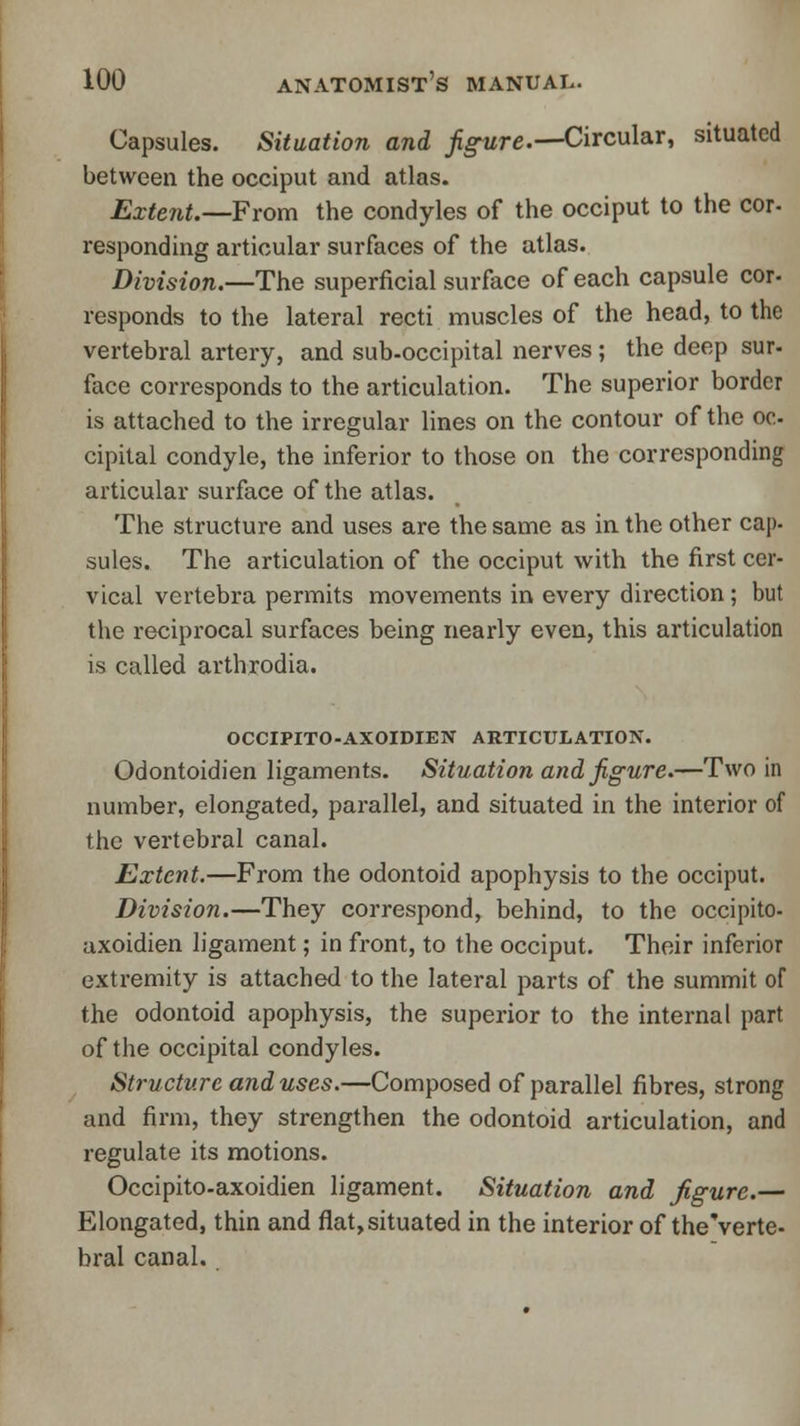 Capsules. Situation and figure.—Circular, situated between the occiput and atlas. Extent.—From the condyles of the occiput to the cor- responding articular surfaces of the atlas. Division.—The superficial surface of each capsule cor- responds to the lateral recti muscles of the head, to the vertebral artery, and sub-occipital nerves; the deep sur- face corresponds to the articulation. The superior border is attached to the irregular lines on the contour of the oc- cipital condyle, the inferior to those on the corresponding articular surface of the atlas. The structure and uses are the same as in the other cap. sules. The articulation of the occiput with the first cer- vical vertebra permits movements in every direction ; but the reciprocal surfaces being nearly even, this articulation is called arthrodia. OCCIPITO-AXOIDIEN ARTICULATION. Odontoidien ligaments. Situation and figure.—Two in number, elongated, parallel, and situated in the interior of the vertebral canal. Extent.—From the odontoid apophysis to the occiput. Division.—They correspond, behind, to the occipito- axoidien ligament; in front, to the occiput. Their inferior extremity is attached to the lateral parts of the summit of the odontoid apophysis, the superior to the internal part of the occipital condyles. Structure and uses.—Composed of parallel fibres, strong and firm, they strengthen the odontoid articulation, and regulate its motions. Occipito-axoidien ligament. Situation and figure.— Elongated, thin and flat, situated in the interior of the'verte- bral canal.