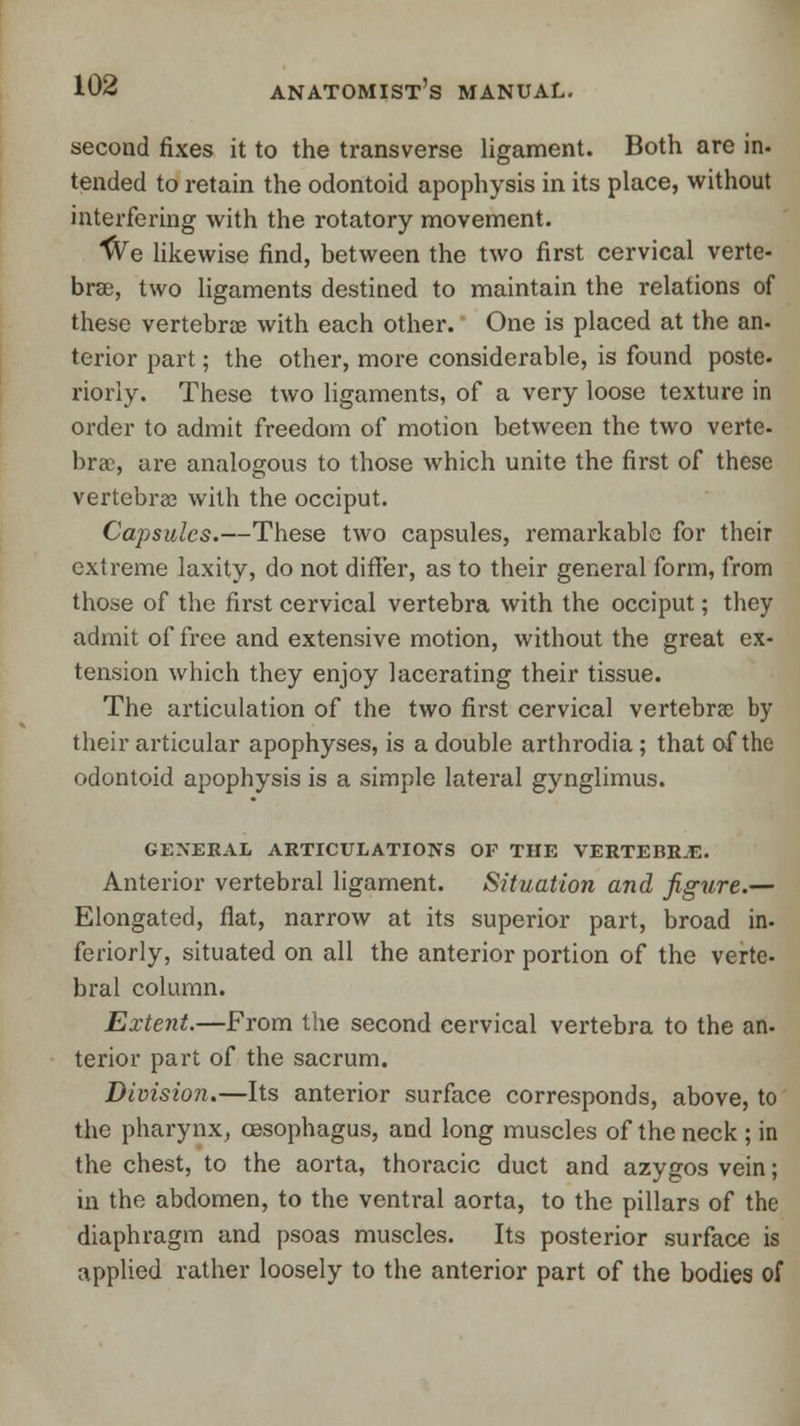 second fixes it to the transverse ligament. Both are in- tended to retain the odontoid apophysis in its place, without interfering with the rotatory movement. ■tVe likewise find, between the two first cervical verte- brae, two ligaments destined to maintain the relations of these vertebrae with each other. One is placed at the an- terior part; the other, more considerable, is found poste. riorly. These two ligaments, of a very loose texture in order to admit freedom of motion between the two verte- bra, are analogous to those which unite the first of these vertebral with the occiput. Capsules.—These two capsules, remarkable for their extreme laxity, do not differ, as to their general form, from those of the first cervical vertebra with the occiput; they admit of free and extensive motion, without the great ex- tension which they enjoy lacerating their tissue. The articulation of the two first cervical vertebra by their articular apophyses, is a double arthrodia ; that of the odontoid apophysis is a simple lateral gynglimus. GENERAL ARTICULATIONS OF THE VERTEBR.E. Anterior vertebral ligament. Situation and figure.— Elongated, flat, narrow at its superior part, broad in- feriorly, situated on all the anterior portion of the verte- bral column. Extent.—From the second cervical vertebra to the an- terior part of the sacrum. Division.—Its anterior surface corresponds, above, to the pharynx, oesophagus, and long muscles of the neck ; in the chest, to the aorta, thoracic duct and azygos vein; in the abdomen, to the ventral aorta, to the pillars of the diaphragm and psoas muscles. Its posterior surface is applied rather loosely to the anterior part of the bodies of