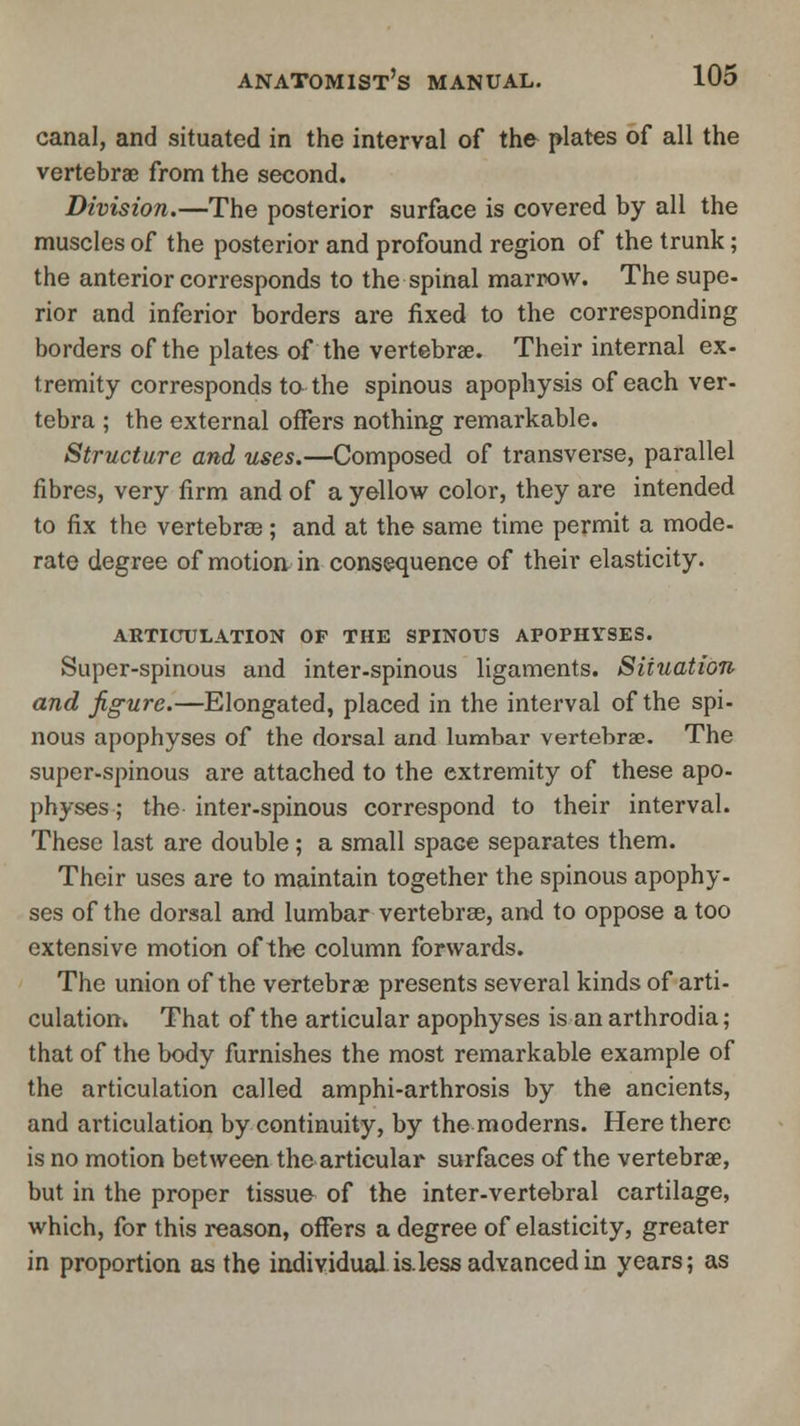 canal, and situated in the interval of the plates of all the vertebrae from the second. Division.—The posterior surface is covered by all the muscles of the posterior and profound region of the trunk; the anterior corresponds to the spinal marrow. The supe- rior and inferior borders are fixed to the corresponding borders of the plates of the vertebrae. Their internal ex- tremity corresponds to the spinous apophysis of each ver- tebra ; the external offers nothing remarkable. Structure and uses.—Composed of transverse, parallel fibres, very firm and of a yellow color, they are intended to fix the vertebras; and at the same time permit a mode- rate degree of motion in consequence of their elasticity. ARTICULATION op the spinous apophyses. Super-spinous and inter-spinous ligaments. Situation and figure.—Elongated, placed in the interval of the spi- nous apophyses of the dorsal and lumbar vertebrae. The super-spinous are attached to the extremity of these apo- physes ; the inter-spinous correspond to their interval. These last are double; a small space separates them. Their uses are to maintain together the spinous apophy- ses of the dorsal and lumbar vertebrae, and to oppose a too extensive motion of the column forwards. The union of the vertebrae presents several kinds of arti- culation. That of the articular apophyses is an arthrodia; that of the body furnishes the most remarkable example of the articulation called amphi-arthrosis by the ancients, and articulation by continuity, by the moderns. Here there is no motion between the articular surfaces of the vertebrae, but in the proper tissue of the inter-vertebral cartilage, which, for this reason, offers a degree of elasticity, greater in proportion as the individual is.less advanced in years; as