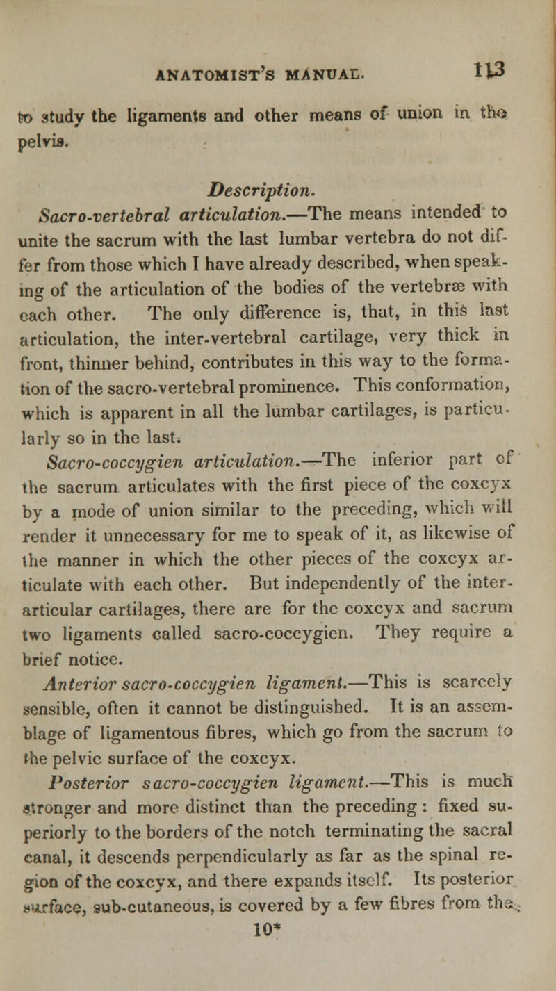 to study the ligaments and other means of union in tho pelvis. Description. Sacro-vertebral articulation.—The means intended to unite the sacrum with the last lumbar vertebra do not dif- fer from those which I have already described, when speak- ing of the articulation of the bodies of the vertebra) with each other. The only difference is, that, in this last articulation, the inter-vertebral cartilage, very thick in front, thinner behind, contributes in this way to the forma- tion of the sacro-vertebral prominence. This conformation, which is apparent in all the lumbar cartilages, is particu- larly so in the last* Sacro-coccygien articulation.—-The inferior part of the sacrum articulates with the first piece of the coxcyx by a mode of union similar to the preceding, which will render it unnecessary for me to speak of it, as likewise of the manner in which the other pieces of the coxcyx ar- ticulate with each other. But independently of the inter- articular cartilages, there are for the coxcyx and sacrum two ligaments called sacro-coccygien. They require a brief notice. Anterior sacro-coccygien ligament.—This is scarcely sensible, often it cannot be distinguished. It is an assem- blage of ligamentous fibres, which go from the sacrum to the pelvic surface of the coxcyx. Posterior sacro-coccygien ligament.—This is much stronger and more distinct than the preceding: fixed su- periorly to the borders of the notch terminating the sacral canal, it descends perpendicularly as far as the spinal re- gion of the coxcyx, and there expands itself. Its posterior surface, sub-cutaneous, is covered by a few fibres from tha.; 10*