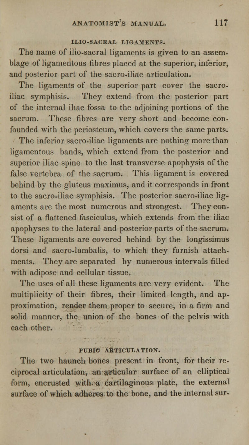 ILIO-SACRAL LIGAMENTS. The name of ilio-sacral ligaments is given to an assem- blage of ligamentous fibres placed at the superior, inferior, and posterior part of the sacro-iliac articulation. The ligaments of the superior part cover the sacro- iliac symphisis. They extend from the posterior part of the internal iliac fossa to the adjoining portions of the sacrum. These fibres are very short and become con- founded with the periosteum, which covers the same parts. The inferior sacro-iliac ligaments are nothing more than ligamentous bands, which extend from the posterior and superior iliac spine to the last transverse apophysis of the false vertebra of the sacrum. This ligament is covered behind by the gluteus maximus, and it corresponds in front to the sacro-iliac symphisis. The posterior sacro-iliac lig- aments are the most numerous and strongest. They con- sist of a flattened fasciculus, which extends from the iliac apophyses to the lateral and posterior parts of the sacrum. These ligaments are covered behind by the longissimus dorsi and sacro-lumbalis, to which they furnish attach- ments. They are separated by numerous intervals filled with adipose and cellular tissue. The uses of all these ligaments are very evident. The multiplicity of their fibres, their limited length, and ap- proximation, render them proper to secure, in a firm and solid manner, the union of the bones of the pelvis with each other. PUBIC ARTICULATION. The two haunch bones present in front, for their re- ciprocal articulation, an articular surface of an elliptical form, encrusted with, a cartilaginous plate, the external surface of which adheres: to the bone, and the internal sur-