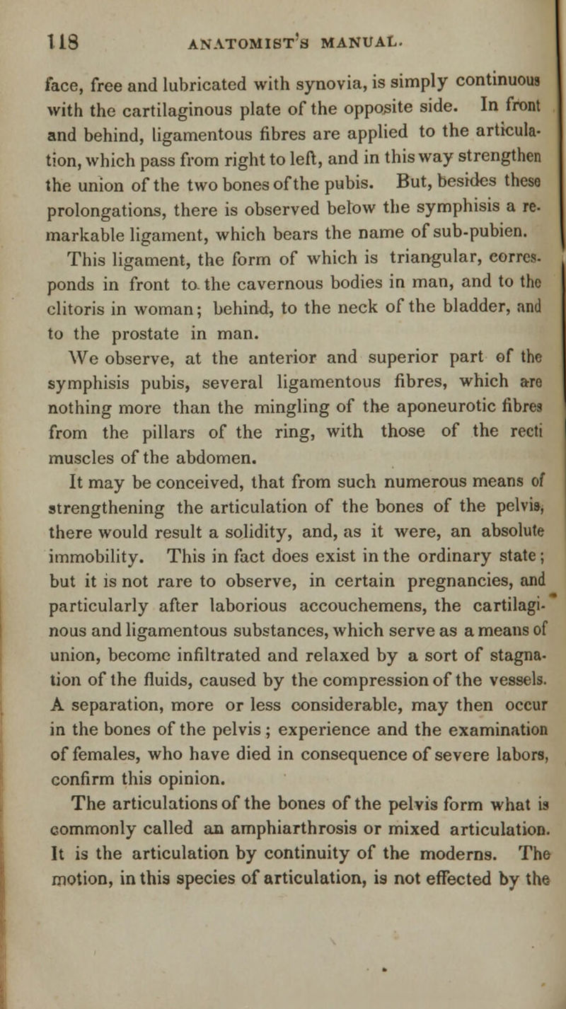 face, free and lubricated with synovia, is simply continuous with the cartilaginous plate of the opposite side. In front and behind, ligamentous fibres are applied to the articula- tion, which pass from right to left, and in this way strengthen the union of the two bones of the pubis. But, besides these prolongations, there is observed below the symphisis a re. markable ligament, which bears the name of sub-pubien. This ligament, the form of which is triangular, eorrcs. ponds in front to. the cavernous bodies in man, and to the clitoris in woman; behind, to the neck of the bladder, and to the prostate in man. We observe, at the anterior and superior part of the symphisis pubis, several ligamentous fibres, which are nothing more than the mingling of the aponeurotic fibres from the pillars of the ring, with those of the recti muscles of the abdomen. It may be conceived, that from such numerous means of strengthening the articulation of the bones of the pelvis* there would result a solidity, and, as it were, an absolute immobility. This in fact does exist in the ordinary state; but it is not rare to observe, in certain pregnancies, and particularly after laborious accouchemens, the cartilagi- nous and ligamentous substances, which serve as a means of union, become infiltrated and relaxed by a sort of stagna- tion of the fluids, caused by the compression of the vessels. A separation, more or less considerable, may then occur in the bones of the pelvis; experience and the examination of females, who have died in consequence of severe labors, confirm this opinion. The articulations of the bones of the pelvis form what is commonly called an amphiarthrosis or mixed articulation. It is the articulation by continuity of the moderns. The motion, in this species of articulation, is not effected by the