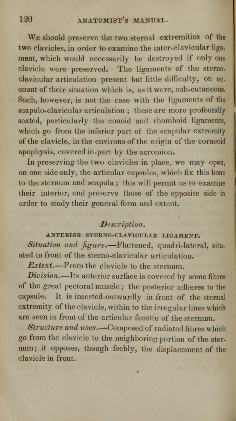 We should preserve the two sternal extremities of the two clavicles, in order to examine the inter-clavicular liga- ment, which would necessarily be destroyed if only one clavicle were preserved. The ligaments of the sterno. clavicular articulation present but little difficulty, on ac- count of their situation which is, as it were, sub-cutaneous. Such, however, is not the case with the ligaments of the scapuloclavicular articulation ; these are more profoundly seated, particularly the conoid and rhomboid ligaments, which go from the inferior part of the scapular extremity of the clavicle, in the environs of the origin of the coracoid apophysis, covered in-part by the acromion. In preserving the two clavicles in place, we may open, on one side only, the articular capsules, which fix this bone to the sternum and scapula ; this will permit us to examine their interior, and preserve those of the opposite side in order to study their general form and extent. Description. ANTERIOR sternoclavicular ligament. Situation and figure.—Flattened, quadri-lateral, situ- ated in front of the sterno-clavicular articulation. Extent.—From the clavicle to the sternum. Division.—Its anterior surface is covered by some fibres of the great pectoral muscle ; the posterior adheres to the capsule. It is inserted outwardly in front of the sternal extremity of the clavicle, within to the irregular lines which are seen in front of the articular facette of the sternum. Structure and uses.—Composed of radiated fibres which go from the clavicle to the neighboring portion of the ster- num; it opposes, though feebly, the displacement of the clavicle in front.