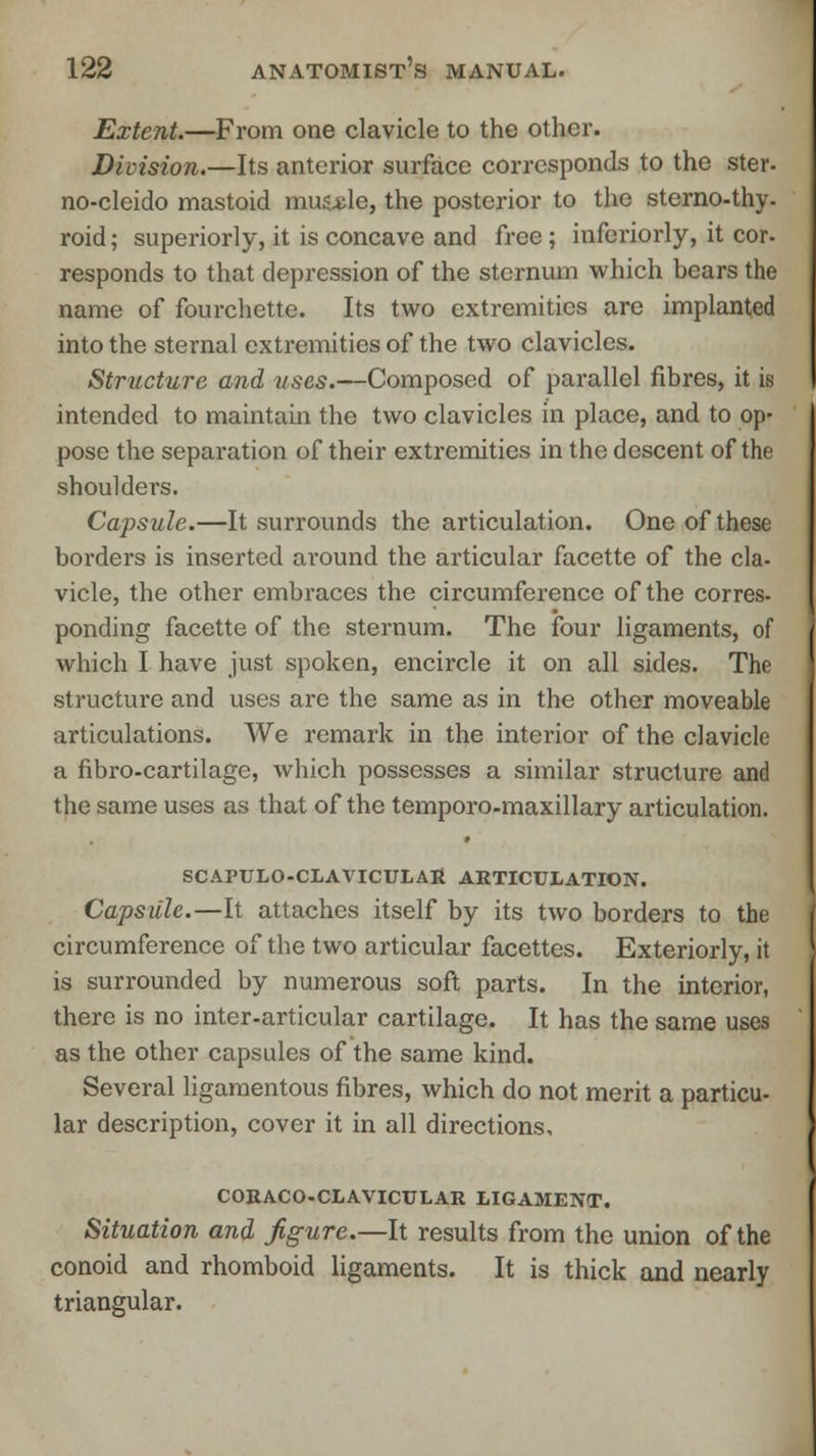 Extent.—From one clavicle to the other. Division.—Its anterior surface corresponds to the ster- no-clcido mastoid mus.de, the posterior to the sterno-thy- roid; superiorly, it is concave and free ; inferiorly, it cor. responds to that depression of the sternum which hears the name of fourchette. Its two extremities are implanted into the sternal extremities of the two clavicles. Structure and uses.—Composed of parallel fibres, it is intended to maintain the two clavicles in place, and to op- pose the separation of their extremities in the descent of the shoulders. Capsule.—It surrounds the articulation. One of these borders is inserted around the articular facette of the cla- vicle, the other embraces the circumference of the corres- ponding facette of the sternum. The four ligaments, of which I have just spoken, encircle it on all sides. The structure and uses are the same as in the other moveable articulations. We remark in the interior of the clavicle a fibro-cartilage, which possesses a similar structure and the same uses as that of the temporo-maxillary articulation. SCAPULOCLAVICULAR ARTICULATION. Capsule.—It attaches itself by its two borders to the circumference of the two articular facettes. Exteriorly, it is surrounded by numerous soft parts. In the interior, there is no inter-articular cartilage. It has the same uses as the other capsules of the same kind. Several ligamentous fibres, which do not merit a particu- lar description, cover it in all directions, CORACO-CLAVICULAR LIGAMENT. Situation and figure.—It results from the union of the conoid and rhomboid ligaments. It is thick and nearly triangular.