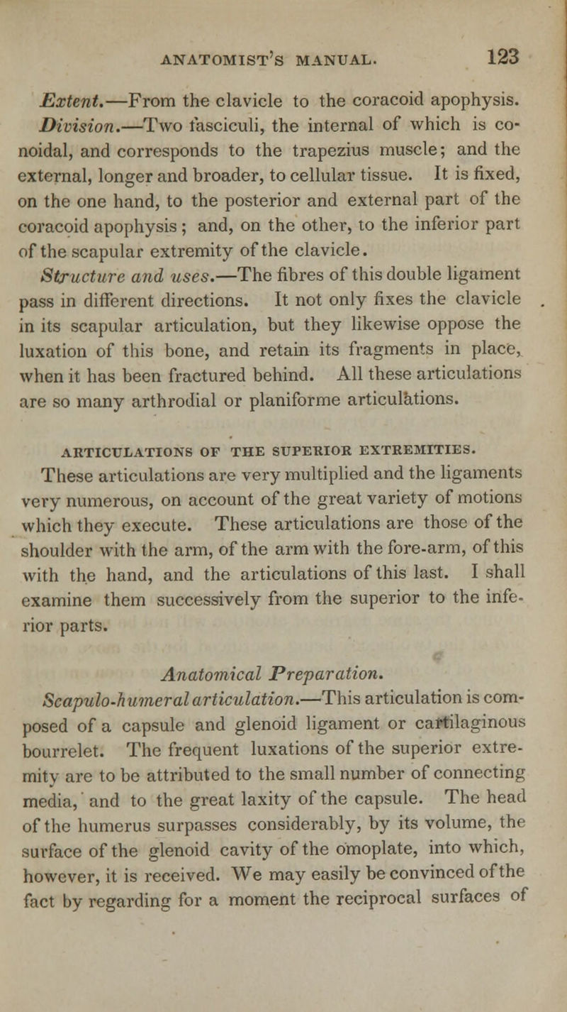 Extent.—From the clavicle to the coracoid apophysis. Division.—Two fasciculi, the internal of which is co- noidal, and corresponds to the trapezius muscle; and the external, longer and broader, to cellular tissue. It is fixed, on the one hand, to the posterior and external part of the coracoid apophysis; and, on the other, to the inferior part of the scapular extremity of the clavicle. Structure and uses.—The fibres of this double ligament pass in different directions. It not only fixes the clavicle in its scapular articulation, but they likewise oppose the luxation of this bone, and retain its fragments in place, when it has been fractured behind. All these articulations are so many arthrodial or planiforme articulations. ARTICULATIONS OF THE SUPERIOR EXTREMITIES. These articulations are very multiplied and the ligaments very numerous, on account of the great variety of motions which they execute. These articulations are those of the shoulder with the arm, of the arm with the fore-arm, of this with the hand, and the articulations of this last. I shall examine them successively from the superior to the infe- rior parts. Anatomical Preparation. Scapulohumeral articulation.—This articulation is com- posed of a capsule and glenoid ligament or cartilaginous bourrelet. The frequent luxations of the superior extre- mity are to be attributed to the small number of connecting media,' and to the great laxity of the capsule. The head of the humerus surpasses considerably, by its volume, the surface of the glenoid cavity of the omoplate, into which, however, it is received. We may easily be convinced of the fact by regarding for a moment the reciprocal surfaces of