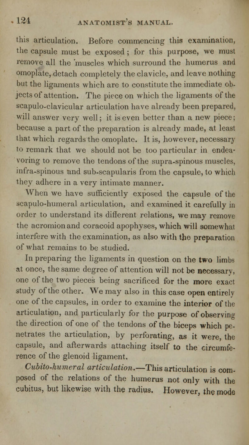 this articulation. Before commencing this examination, the capsule must be exposed ; for this purpose, we must remove all the 'muscles which surround the humerus and omoplate, detach completely the clavicle, and leave nothing but the ligaments which are to constitute the immediate ob- jects of attention. The piece on which the ligaments of the scapuloclavicular articulation have already been prepared, will answer very well; it is even better than a new piece; because a part of the preparation is already made, at least that which regards the omoplate. It is, however, necessary to remark that we should not be too particular in endea- voring to remove the tendons of the supra-spinous muscles, infra-spinous and sub-scapularis from the capsule, to which they adhere in a very intimate manner. When we have sufficiently exposed the capsule of the scapulo-humeral articulation, and examined it carefully in order to understand its different relations, we may remove the acromion and coracoid apophyses, which will somewhat interfere with the examination, as also with the preparation of what remains to be studied. In preparing the ligaments in question on the two limbs at once, the same degree of attention will not be necessary, one of the two pieces being sacrificed for the more exact study of the other. We may also in this case open entirely one of the capsules, in order to examine the interior of the articulation, and particularly for the purpose of observing the direction of one of the tendons of the biceps which pe- netrates the articulation, by perforating, as it were, the capsule, and afterwards attaching itself to the circumfe- rence of the glenoid ligament. Cubito-humeral articulation.—This articulation is com- posed of the relations of the humerus not only with the cubitus, but likewise with the radius. However, the mode