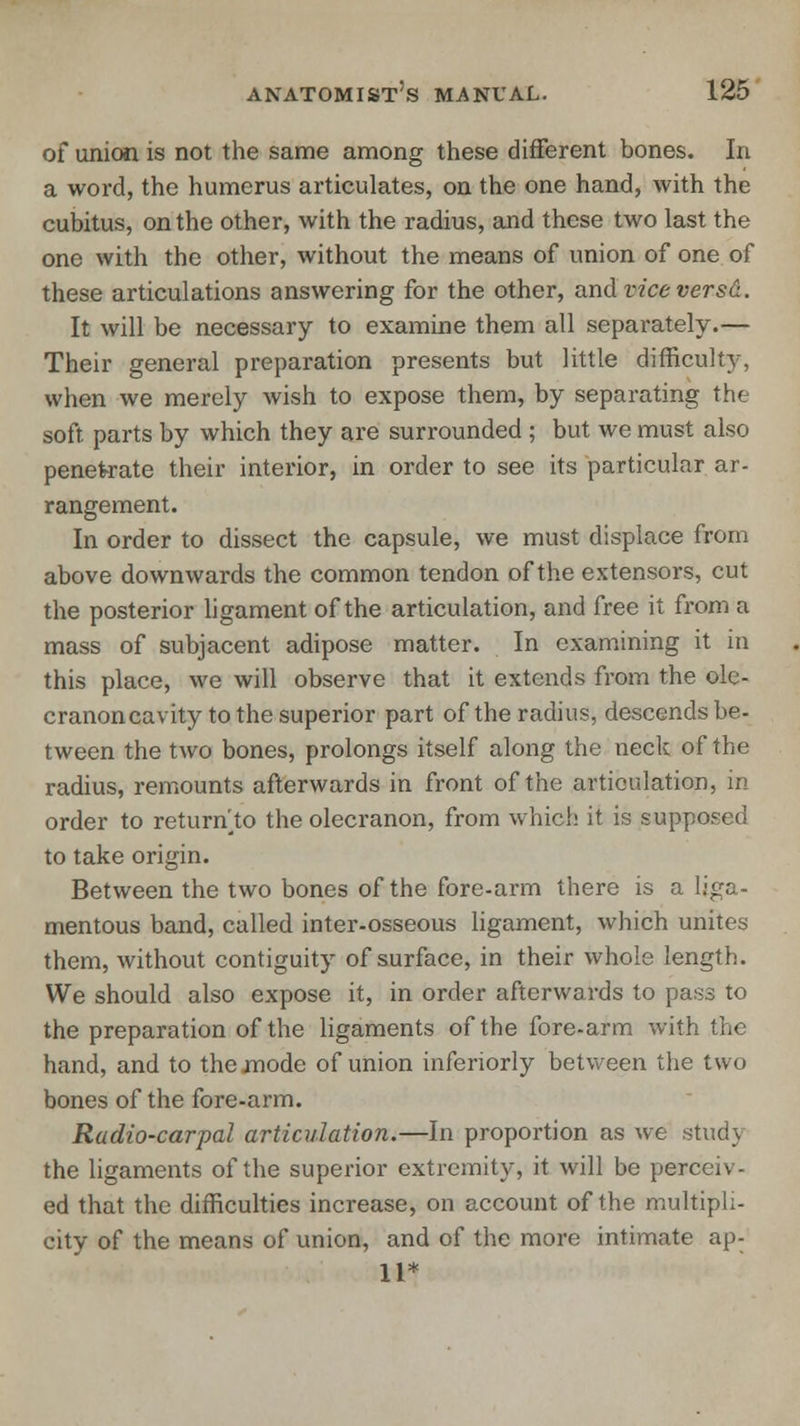 of union is not the same among these different bones. In a word, the humerus articulates, on the one hand, with the cubitus, on the other, with the radius, and these two last the one with the other, without the means of union of one of these articulations answering for the other, and vice versa. It will be necessary to examine them all separately.— Their general preparation presents but little difficulty, when we merely wish to expose them, by separating the soft, parts by which they are surrounded ; but we must also penetrate their interior, in order to see its particular ar- rangement. In order to dissect the capsule, we must displace from above downwards the common tendon of the extensors, cut the posterior ligament of the articulation, and free it from a mass of subjacent adipose matter. In examining it in this place, we will observe that it extends from the ole- cranon cavity to the superior part of the radius, descends be- tween the two bones, prolongs itself along the neck of the radius, remounts afterwards in front of the articulation, in order to return^to the olecranon, from which it is supposed to take origin. Between the two bones of the fore-arm there is a liga- mentous band, called inter-osseous ligament, which unites them, without contiguity of surface, in their whole length. We should also expose it, in order afterwards to pass to the preparation of the ligaments of the fore-arm with the hand, and to the mode of union inferiorly between the two bones of the fore-arm. Radio-carpal articulation.—In proportion as we stud) the ligaments of the superior extremity, it will be perceiv- ed that the difficulties increase, on account of the multipli- city of the means of union, and of the more intimate ap- 11*