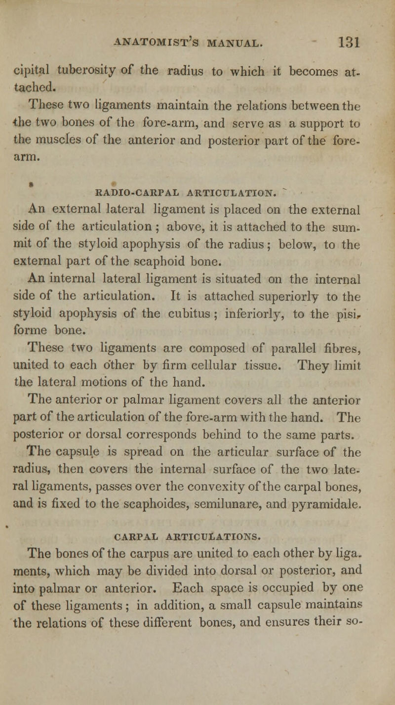 cipital tuberosity of the radius to which it becomes at- tached. These two ligaments maintain the relations between the the two bones of the fore-arm, and serve as a support to the muscles of the anterior and posterior part of the fore- arm. RADIO-CARPAL articulation.  An external lateral ligament is placed on the external side of the articulation ; above, it is attached to the sum- mit of the styloid apophysis of the radius; below, to the external part of the scaphoid bone. An internal lateral ligament is situated on the internal side of the articulation. It is attached superiorly to the styloid apophysis of the cubitus ; inferiorly, to the pisi, forme bone. These two ligaments are composed of parallel fibres, united to each other by firm cellular tissue. They limit the lateral motions of the hand. The anterior or palmar ligament covers all the anterior part of the articulation of the fore-arm with the hand. The posterior or dorsal corresponds behind to the same parts. The capsule is spread on the articular surface of the radius, then covers the internal surface of the two late- ral ligaments, passes over the convexity of the carpal bones, and is fixed to the scaphoides, semilunare, and pyramidale. carpal articulations. The bones of the carpus are united to each other by liga. ments, which may be divided into dorsal or posterior, and into palmar or anterior. Each space is occupied by one of these ligaments; in addition, a small capsule maintains the relations of these different bones, and ensures their so-