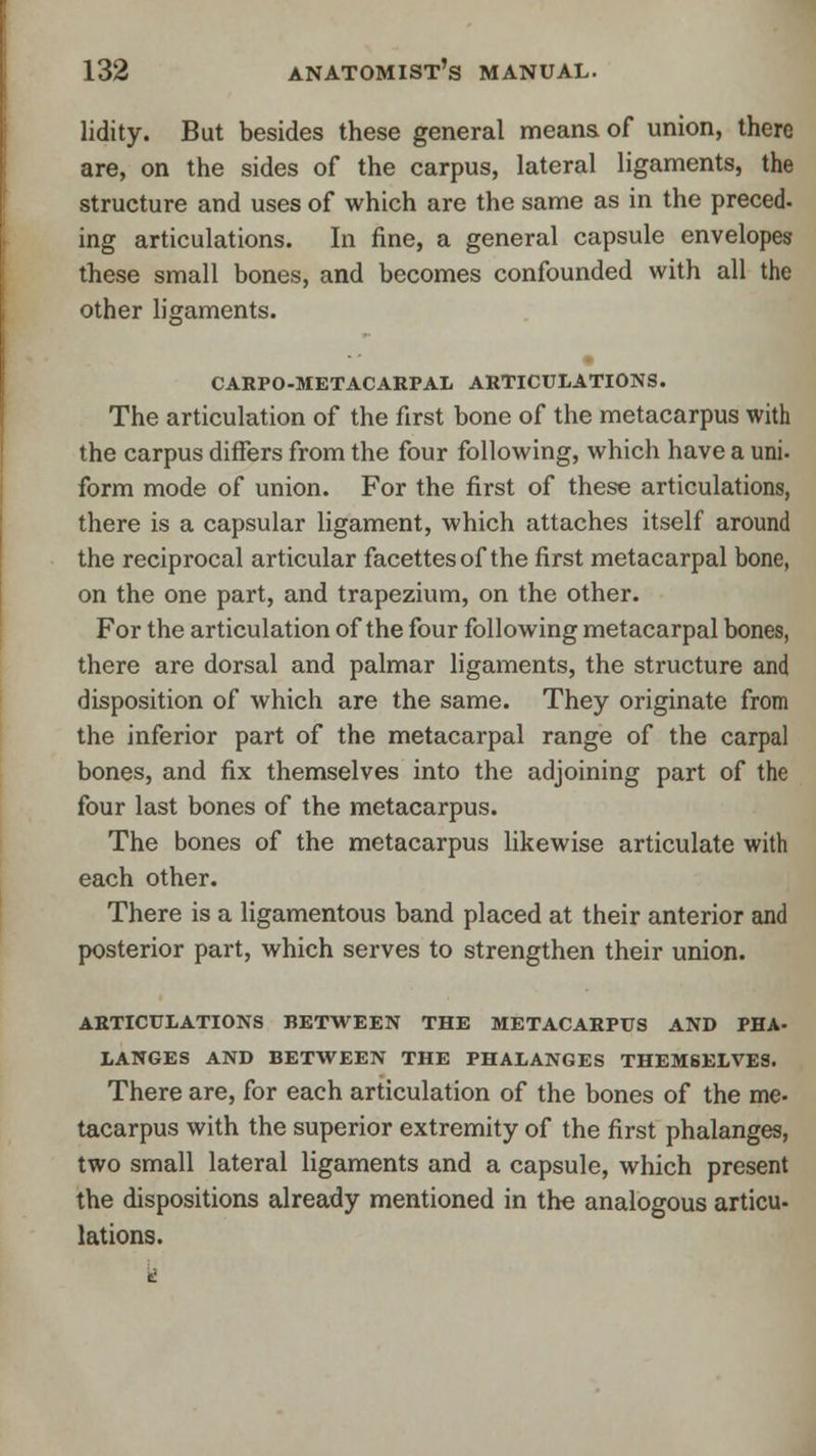 lidity. But besides these general means of union, there are, on the sides of the carpus, lateral ligaments, the structure and uses of which are the same as in the preced- ing articulations. In fine, a general capsule envelopes these small bones, and becomes confounded with all the other ligaments. CARPO-METACARPAL articulations. The articulation of the first bone of the metacarpus with the carpus differs from the four following, which have a uni. form mode of union. For the first of these articulations, there is a capsular ligament, which attaches itself around the reciprocal articular facettesof the first metacarpal bone, on the one part, and trapezium, on the other. For the articulation of the four following metacarpal bones, there are dorsal and palmar ligaments, the structure and disposition of which are the same. They originate from the inferior part of the metacarpal range of the carpal bones, and fix themselves into the adjoining part of the four last bones of the metacarpus. The bones of the metacarpus likewise articulate with each other. There is a ligamentous band placed at their anterior and posterior part, which serves to strengthen their union. ARTICULATIONS BETWEEN THE METACARPUS AND PHA- LANGES AND BETWEEN THE PHALANGES THEMSELVES. There are, for each articulation of the bones of the me- tacarpus with the superior extremity of the first phalanges, two small lateral ligaments and a capsule, which present the dispositions already mentioned in the analogous articu- lations.