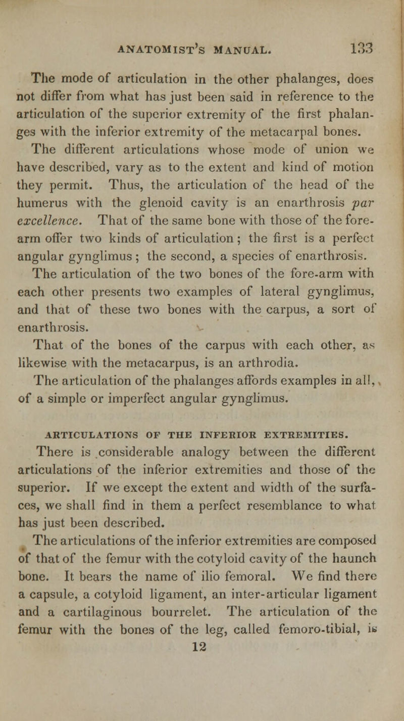 The mode of articulation in the other phalanges, does not differ from what has just been said in reference to the articulation of the superior extremity of the first phalan- ges with the inferior extremity of the metacarpal bones. The different articulations whose mode of union we have described, vary as to the extent and kind of motion they permit. Thus, the articulation of the head of the humerus with the glenoid cavity is an en arthrosis par excellence. That of the same bone with those of the fore- arm offer two kinds of articulation; the first is a perfect angular gynglimus ; the second, a species of enarthrosis. The articulation of the two bones of the fore-arm with each other presents two examples of lateral gynglimus, and that of these two bones with the carpus, a sort of enarthrosis. That of the bones of the carpus with each other, as likewise with the metacarpus, is an arthrodia. The articulation of the phalanges affords examples in all,, of a simple or imperfect angular gynglimus. ARTICULATIONS OF THE INFERIOR EXTREMITIES. There is considerable analogy between the different articulations of the inferior extremities and those of the superior. If we except the extent and width of the surfa- ces, we shall find in them a perfect resemblance to what has just been described. The articulations of the inferior extremities are composed of that of the femur with the cotyloid cavity of the haunch bone. It bears the name of ilio femoral. We find there a capsule, a cotyloid ligament, an inter-articular ligament and a cartilaginous bourrelet. The articulation of the femur with the bones of the leg, called femoro-tibial, i« 12