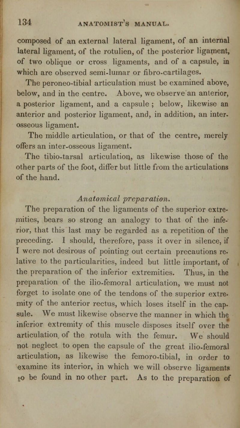 composed of an external lateral ligament, of an internal lateral ligament, of the rotulien, of the posterior ligament, of two oblique or cross ligaments, and of a capsule, in which are observed semi-lumar or fibro-cartilages. The peroneo-tibial articulation must be examined above, below, and in the centre. Above, we observe an anterior, a posterior ligament, and a capsule ; below, likewise an anterior and posterior ligament, and, in addition, an inter, osseous ligament. The middle articulation, or that of the centre, merely offers an inter-osseous ligament. The tibio-tarsal articulation, as likewise those of the other parts of the foot, differ but little from the articulations of the hand. Anatomical preparation. The preparation of the ligaments of the superior extre- mities, bears so strong an analogy to that of the infe- rior, that this last may be regarded as a repetition of the preceding. I should, therefore, pass it over in silence, if I were not desirous of pointing out certain precautions re- lative to the particularities, indeed but little important, of the preparation of the inferior extremities. Thus, in the preparation of the ilio-femoral articulation, we must not forget to isolate one of the tendons of the superior extre- mity of the anterior rectus, which loses itself in the cap- sule. We must likewise observe the manner in which the inferior extremity of this muscle disposes itself over the articulation of the rotula with the femur. We should not neglect to open the capsule of the great ilio-femoral articulation, as likewise the femoro-tibial, in order to examine its interior, in which we will observe ligaments to be found in no other part. As to the preparation of