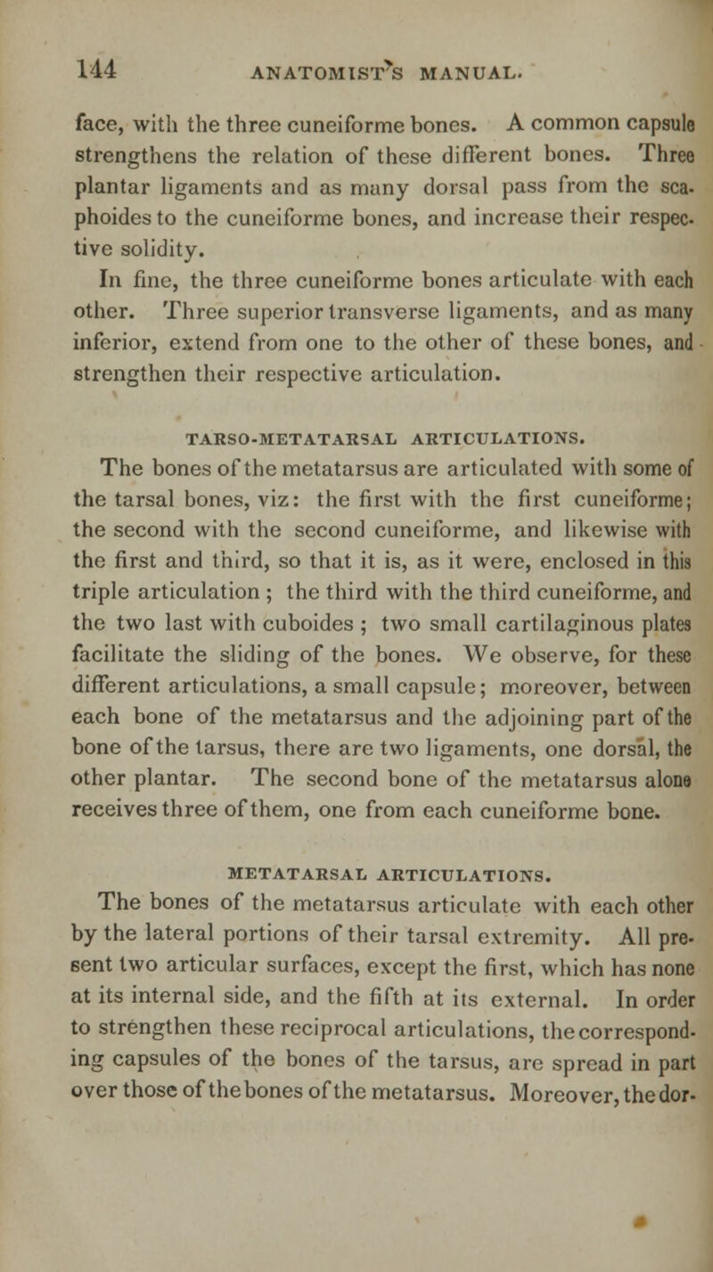 face, with the three cuneiforme bones. A common capsule strengthens the relation of these different bones. Three plantar ligaments and as many dorsal pass from the sea- phoidesto the cuneiforme bones, and increase their respec- tive solidity. In fine, the three cuneiforme bones articulate with each other. Three superior transverse ligaments, and as many inferior, extend from one to the other of these bones, and strengthen their respective articulation. TARSO-METATARSAL ARTICULATIONS. The bones of the metatarsus are articulated with some of the tarsal bones, viz: the first with the first cuneiforme; the second with the second cuneiforme, and likewise with the first and third, so that it is, as it were, enclosed in this triple articulation ; the third with the third cuneiforme, and the two last with cuboides ; two small cartilaginous plates facilitate the sliding of the bones. We observe, for these different articulations, a small capsule; moreover, between each bone of the metatarsus and the adjoining part of the bone of the tarsus, there are two ligaments, one dorsal, the other plantar. The second bone of the metatarsus alone receives three of them, one from each cuneiforme bone. METATARSAL ARTICULATIONS. The bones of the metatarsus articulate with each other by the lateral portions of their tarsal extremity. All pre- sent two articular surfaces, except the first, which has none at its internal side, and the fifth at its external. In order to strengthen these reciprocal articulations, the correspond- ing capsules of the bones of the tarsus, are spread in part over those of the bones of the metatarsus. Moreover, the dor-