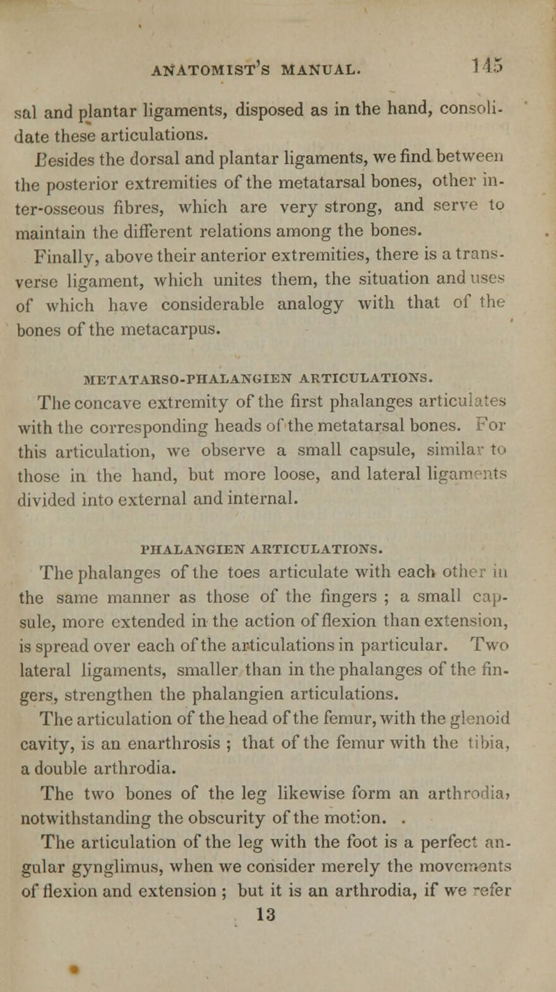 sal and plantar ligaments, disposed as in the hand, consoli- date these articulations. Besides the dorsal and plantar ligaments, we find between the posterior extremities of the metatarsal bones, other in- ter-osseous fibres, which are very strong, and serve to maintain the different relations among the bones. Finally, above their anterior extremities, there is a trans. verse ligament, which unites them, the situation and uses of which have considerable analogy with that of the bones of the metacarpus. METATARSO-FHALANGIEN ARTICULATIONS. The concave extremity of the first phalanges articulates with the corresponding heads of the metatarsal bones. For this articulation, we observe a small capsule, similar tp those in the hand, but more loose, and lateral ligai divided into external and internal. rilALANGIEN ARTICULATIONS. The phalanges of the toes articulate with each other in the same manner as those of the fingers ; a small cap- sule, more extended in the action of flexion than extension, is spread over each of the articulations in particular. Two lateral ligaments, smaller than in the phalanges of the fin- gers, strengthen the phalangien articulations. The articulation of the head of the femur, with the glenoid cavity, is an enarthrosis ; that of the femur with the tibia. a double arthrodia. The two bones of the leg likewise form an arthrodia? notwithstanding the obscurity of the motion. . The articulation of the leg with the foot is a perfect an- gular gynglimus, when we consider merely the movements of flexion and extension ; but it is an arthrodia, if we -efer 13