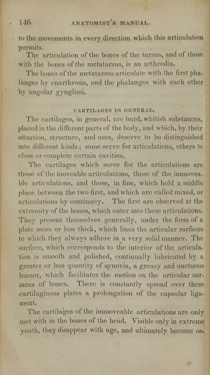 to the movements in every direction which this articulation permits. The articulation of the bones of the tarsus, and of those with the bones of the metatarsus, is an arthrodia. The bones of the metatarsus articulate with the first pha- langes by enarthrosis, and the phalanges with each other by angular gynglimi, CARTILAGES IN GE5EHAL. The cartilages, in general, are hard, whitish substances, placed in the different parts of the body, and which, by their situation, structure, and uses, deserve to be distinguished into different kinds ; some serve for articulations, others to close or complete certain cavities. The cartilages which serve for the articulations are those of the moveable articulations, those of the immovea- ble articulations, and those, in fine, which hold a middle place between the two first, and which are called mixed, or articulations by continuity. The first are observed at the extremity of the bones, which enter into these articulations. They present themselves generally, under the form of a plate more or less thick, which lines the articular surfaces to which they always adhere in a very solid manner. The surface, which corresponds to the interior of the articula- tion is smooth and polished, continually lubricated by a greater or less quantity of synovia, a greasy and unctuous humor, which facilitates the motion on the articular sur- iaces of bones. There is constantly spread over these cartilaginous plates a prolongation of the capsular liga- ment. The cartilages of the immoveable articulations are only met with in the bones of the head. Visible only in extreme youth, they disappear with age, and ultimately become os.