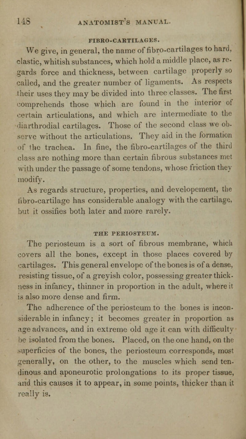 FIBRO-CARTILAGES. We give, in general, the name of fibro-cartilages to hard, clastic, whitish substances, which hold a middle place, as re. gards force and thickness, between cartilage properly so called, and the greater number of ligaments. As respects their uses they may be divided into three classes. The first comprehends those which are found in the interior of certain articulations, and which are intermediate to the diarthrodial cartilages. Those of the second class we ob- serve without the articulations. They aid in the formation of the trachea. In fine, the fibro-cartilages of the third class are nothing more than certain fibrous substances met with under the passage of some tendons, whose friction they modify. As regards structure, properties, and developement, the iibro-cartilage has considerable analogy with the cartilage, but it ossifies both later and more rarely. THE PERIOSTEUM. The periosteum is a sort of fibrous membrane, which covers all the bones, except in those places covered by cartilages. This general envelope of the bones is of a dense, resisting tissue, of a greyish color, possessing greater thick- ness in infancy, thinner in proportion in the adult, where it is also more dense and firm. The adherence of the periosteum to the bones is incon- siderable in infancy; it becomes greater in proportion as age advances, and in extreme old age it can with difficulty be isolated from the bones. Placed, on the one hand, on the superficies of the bones, the periosteum corresponds, most generally, on the other, to the muscles which send ten- dinous and aponeurotic prolongations to its proper tissue, and this causes it to appear, in some points, thicker than it really is.