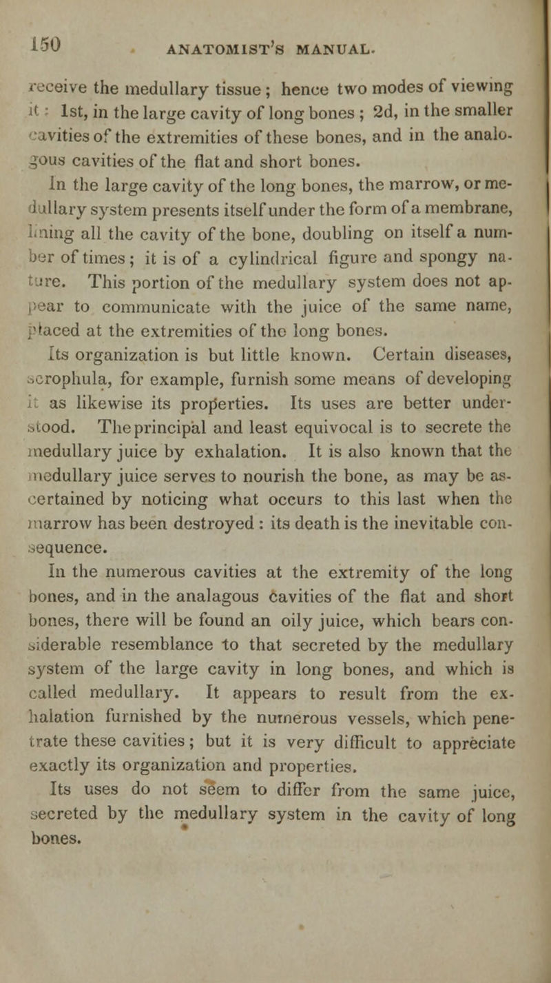 receive the medullary tissue; hence two modes of viewing it -• 1st, in the large cavity of long bones ; 2d, in the smaller avities of the extremities of these bones, and in the analo- gous cavities of the flat and short bones. In the large cavity of the long bones, the marrow, or me- iullary system presents itself under the form of a membrane, lining all the cavity of the bone, doubling on itself a num- ber of times; it is of a cylindrical figure and spongy na- ture. This portion of the medullary system does not ap- pear to communicate with the juice of the same name, placed at the extremities of the long bones. Its organization is but little known. Certain diseases, scrophula, for example, furnish some means of developing as likewise its properties. Its uses are better under- stood. The principal and least equivocal is to secrete the medullary juice by exhalation. It is also known that the ncdullary juice serves to nourish the bone, as may be as- certained by noticing what occurs to this last when the inarrow has been destroyed : its death is the inevitable con- sequence. In the numerous cavities at the extremity of the long bones, and in the analagous cavities of the flat and short bones, there will be found an oily juice, which bears con- siderable resemblance to that secreted by the medullary system of the large cavity in long bones, and which is called medullary. It appears to result from the ex- halation furnished by the numerous vessels, which pene- trate these cavities; but it is very difficult to appreciate exactly its organization and properties. Its uses do not seem to differ from the same juice, secreted by the medullary system in the cavity of long bones.