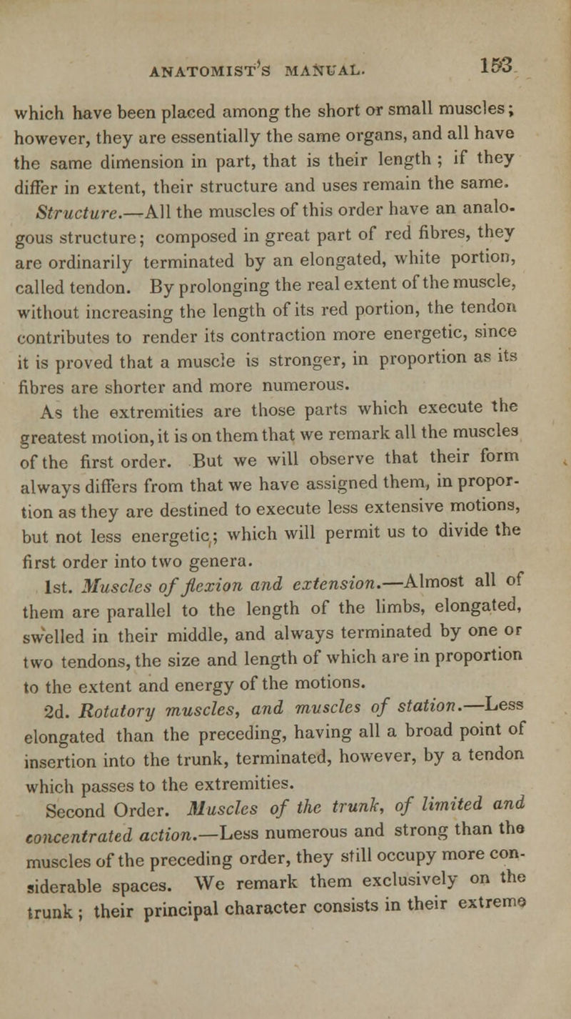 which have been placed among the short or small muscles; however, they are essentially the same organs, and all have the same dimension in part, that is their length ; if they differ in extent, their structure and uses remain the same, Structure.—Ml the muscles of this order have an analo- gous structure; composed in great part of red fibres, they are ordinarily terminated by an elongated, white portion, called tendon. By prolonging the real extent of the muscle, without increasing the length of its red portion, the tendon contributes to render its contraction more energetic, since it is proved that a muscle is stronger, in proportion as its fibres are shorter and more numerous. As the extremities are those parts which execute the greatest motion, it is on them that we remark all the muscles of the first order. But we will observe that their form always differs from that we have assigned them, in propor- tion as they are destined to execute less extensive motions, but not less energetic; which will permit us to divide the first order into two genera. 1st. Muscles of flexion and extension.—Almost all of them are parallel to the length of the limbs, elongated, swelled in their middle, and always terminated by one or two tendons, the size and length of which are in proportion to the extent and energy of the motions. 2d. Rotatory muscles, and muscles of station.—Less elongated than the preceding, having all a broad point of insertion into the trunk, terminated, however, by a tendon which passes to the extremities. Second Order. Muscles of the trunk, of limited and concentrated action.—Less numerous and strong than the muscles of the preceding order, they still occupy more con- siderable spaces. We remark them exclusively on the trunk ; their principal character consists in their extreme