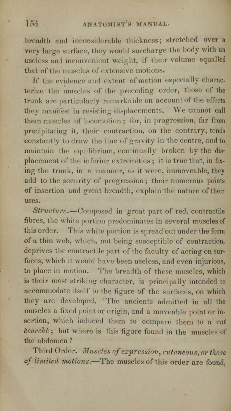 breadth and inconsiderable thickness; stretched over a very large surface, they would surcharge the body with an useless an J inconvenient weight, if their volume equalled that of the muscles of extensive motions. If the evidence and extent of motion especially charac- terize the muscles of the preceding order, those of the trunk are particularly remarkable on account of the efforts they manifest in resisting displacements. We cannot call them muscles of locomotion ; for, in progression, far from precipitating it, their contraction, on the contrary, tends constantly to draw the line of gravity in the centre, r.nd to maintain the equilibrium, continually broken by the dis- placement of the inferior extremities ; it is true that, in fix- ing the trunk, in a manner, as it were, immoveable, they add to the security of progression; their numerous points of insertion and great breadth, explain the nature of their uses. Structure.—Composed in great part of red, contractile fibres, the white portion predominates in several muscles of this order. This white portion is spread out under the form of a thin web, which, not being susceptible of contraction, deprives the contractile part of the faculty of acting on sur- faces, which it would have been useless, and even injurious, to place in motion. The hreadth of these muscles, which is their most striking character, is principally intended to accommodate itself to the figure of the surfaces, on which they are developed. The ancients admitted in all the muscles a fixed point or origin, and a moveable point or in- sertion, which induced them to compare them to a rat tcorche; but where is ■ this figure found in the muscles of the abdomen? Third Order. Muscles of expression, cutaneous, or those of limited motions.—The muscles of this order are found,