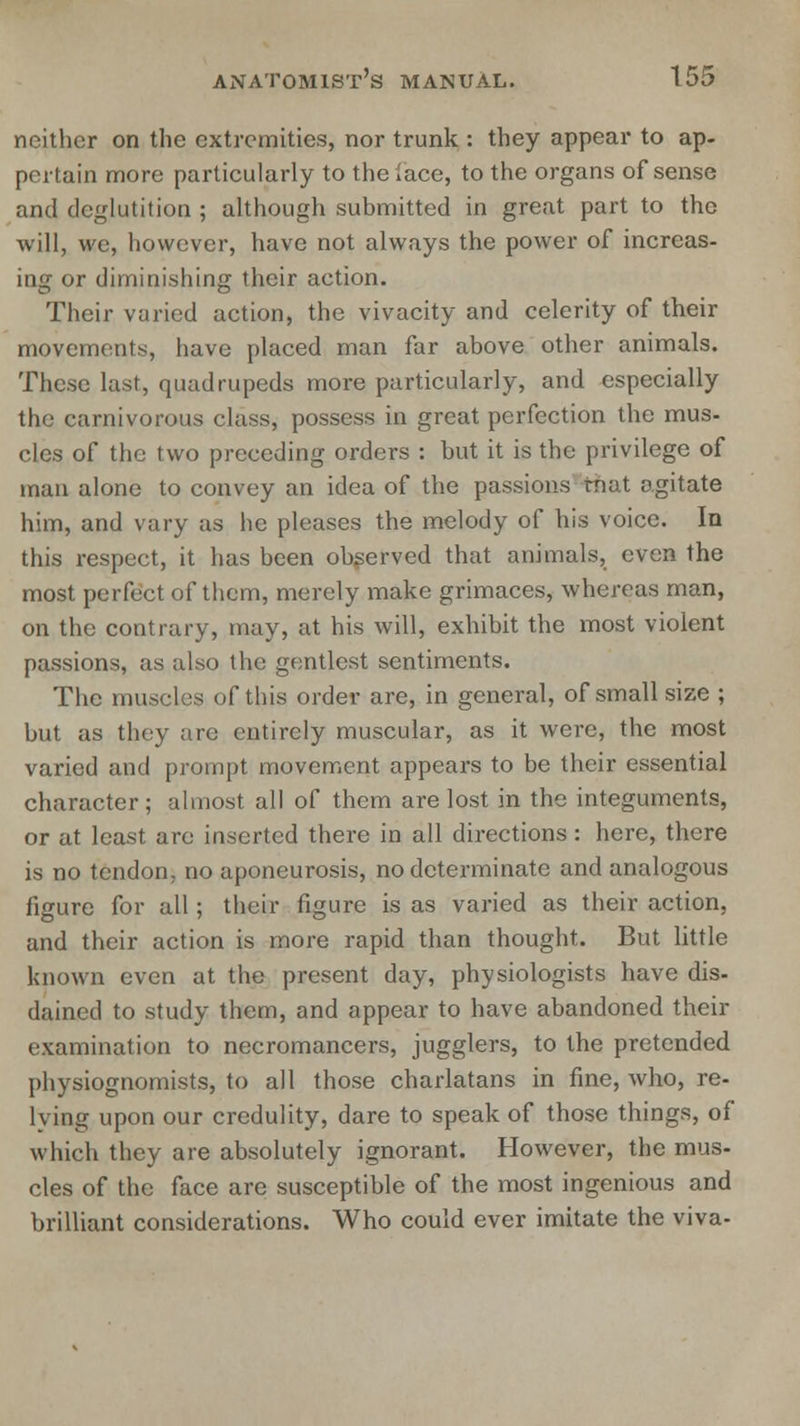 neither on the extremities, nor trunk : they appear to ap- pertain more particularly to the lace, to the organs of sense and deglutition ; although submitted in great part to the will, we, however, have not always the power of increas- ing or diminishing their action. Their varied action, the vivacity and celerity of their movements, have placed man far above other animals. These last, quadrupeds more particularly, and especially the carnivorous class, possess in great perfection the mus- cles of the two preceding orders : but it is the privilege of man alone to convey an idea of the passions tnat agitate him, and vary as he pleases the melody of his voice. In this respect, it has been observed that animals, even the most perfect of them, merely make grimaces, whereas man, on the contrary, may, at his will, exhibit the most violent passions, as also the gentlest sentiments. The muscles of this order are, in general, of small size ; but as they are entirely muscular, as it were, the most varied and prompt movement appears to be their essential character; almost all of them are lost in the integuments, or at least are inserted there in all directions: here, there is no tendon, no aponeurosis, no determinate and analogous figure for all; their figure is as varied as their action, and their action is more rapid than thought. But little known even at the present day, physiologists have dis- dained to study them, and appear to have abandoned their examination to necromancers, jugglers, to the pretended physiognomists, to all those charlatans in fine, who, re- iving upon our credulity, dare to speak of those things, of which they are absolutely ignorant. However, the mus- cles of the face are susceptible of the most ingenious and brilliant considerations. Who could ever imitate the viva-