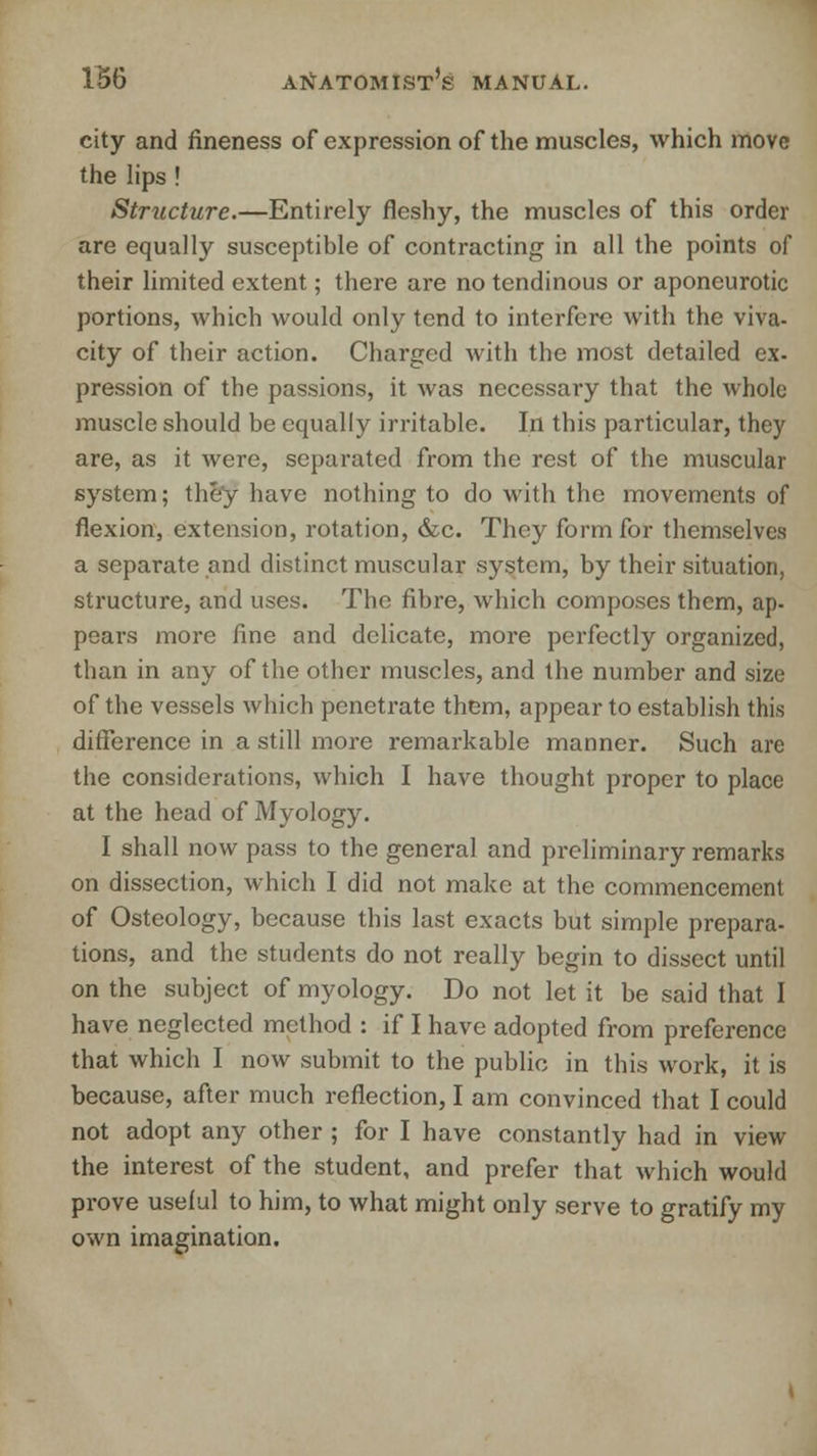 city and fineness of expression of the muscles, which move the lips ! Structure.—Entirely fleshy, the muscles of this order are equally susceptible of contracting in all the points of their limited extent; there are no tendinous or aponeurotic portions, which would only tend to interfere with the viva- city of their action. Charged with the most detailed ex- pression of the passions, it was necessary that the whole muscle should be equally irritable. In this particular, they are, as it were, separated from the rest of the muscular system; they have nothing to do with the movements of flexion, extension, rotation, &c. They form for themselves a separate and distinct muscular system, by their situation, structure, and uses. The fibre, which composes them, ap- pears more fine and delicate, more perfectly organized, than in any of the other muscles, and the number and size of the vessels which penetrate them, appear to establish this difference in a still more remarkable manner. Such are the considerations, which I have thought proper to place at the head of Myology. I shall now pass to the general and preliminary remarks on dissection, which I did not make at the commencement of Osteology, because this last exacts but simple prepara- tions, and the students do not really begin to dissect until on the subject of myology. Do not let it be said that I have neglected method : if I have adopted from preference that which I now submit to the public in this work, it is because, after much reflection, I am convinced that I could not adopt any other ; for I have constantly had in view the interest of the student, and prefer that which would prove useful to him, to what might only serve to gratify my own imagination.