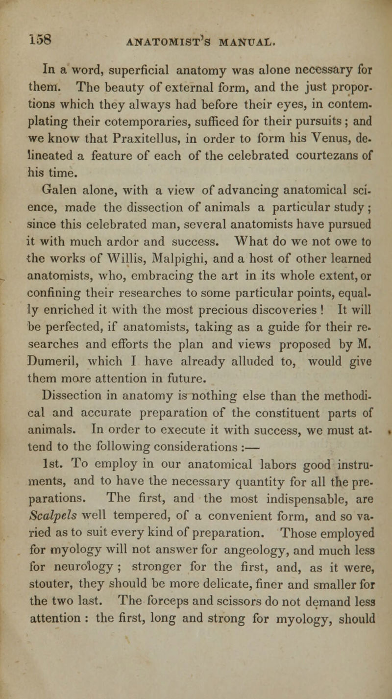 In a word, superficial anatomy was alone necessary for them. The beauty of external form, and the just propor- tions which they always had before their eyes, in contem. plating their cotemporaries, sufficed for their pursuits ; and we know that Praxitellus, in order to form his Venus, de- lineated a feature of each of the celebrated courtezans of his time. Galen alone, with a view of advancing anatomical sci- ence, made the dissection of animals a particular study ; since this celebrated man, several anatomists have pursued it with much ardor and success. What do we not owe to the works of Willis, Malpighi, and a host of other learned anatomists, who, embracing the art in its whole extent, or confining their researches to some particular points, equal- ly enriched it with the most precious discoveries ! It will be perfected, if anatomists, taking as a guide for their re. searches and efforts the plan and views proposed by M. Dumeril, which I have already alluded to, would give them more attention in future. Dissection in anatomy is nothing else than the methodi- cal and accurate preparation of the constituent parts of animals. In order to execute it with success, we must at- tend to the following considerations :— 1st. To employ in our anatomical labors good instru- ments, and to have the necessary quantity for all the pre- parations. The first, and the most indispensable, are Scalpels well tempered, of a convenient form, and so va- ried as to suit every kind of preparation. Those employed for myology will not answer for angeology, and much less for neurology ; stronger for the first, and, as it were, stouter, they should be more delicate, finer and smaller for the two last. The forceps and scissors do not demand less attention : the first, long and strong for myology, should