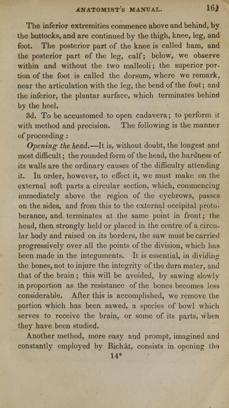 16* The inferior extremities commence above and behind, by the buttocks, and are continued by the thigh, knee, leg, and foot. The posterior part of the knee is called ham, and the posterior part of the leg, calf; below, we observe within and without the two malleoli; the superior por- tion of the foot is called the dorsum, where we remark, near the articulation with the leg, the bend of the foot; and the inferior, the plantar surface, which terminates behind by the heel. 3d. To be accustomed to open cadavera; to perform it with method and precision. The following is the manner of proceeding : Opening the head.—It is, without doubt, the longest and most difficult; the rounded form of the head, the hardness of its walls are the ordinary causes of the difficulty attending it. In order, however, to effect it, we must make on the external soft parts a circular section, which, commencing immediately above the region of the e)rebrows, passes on the sides, and from this to the external occipital protu- berance, and terminates at the same point in front; the head, then strongly held or placed in the centre of a circu- lar body and raised on its borders, the saw must be carried progressively over all the points of the division, which has been made in the integuments. It is essential, in dividing the bones, not to injure the integrity of the dura mater, and that of the brain ; this will be avoided, by sawing slowly in proportion as the resistance of the bones becomes less considerable. After this is accomplished, we remove the portion which has been sawed, a species of bowl whicli serves to receive the brain, or some of. its parts, when they have been studied. Another method, more easy and prompt, imagined and constantly employed by Bich&t, consists in opening ths 14*