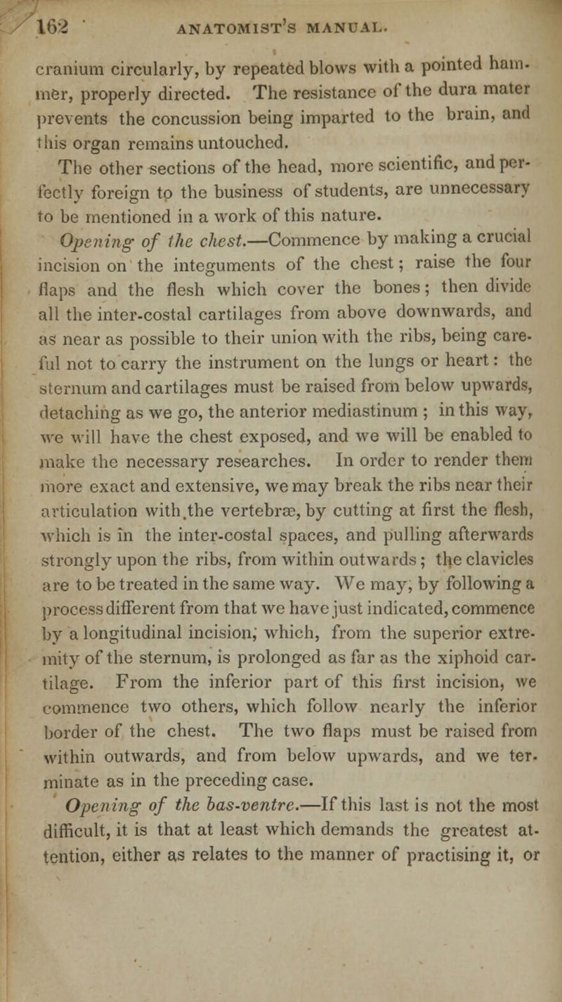 cranium circularly, by repeated blows with a pointed ham- mer, properly directed. The resistance of the dura mater prevents the concussion being imparted to the brain, and this organ remains untouched. The other sections of the head, more scientific, and per- fectly foreign to the business of students, are unnecessary to be mentioned in a work of this nature. Opening of the chest.—Commence by making a crucial incision on the integuments of the chest; raise the four flaps and the flesh which cover the bones; then divide all the inter-costal cartilages from above downwards, and as near as possible to their union with the ribs, being care- ful not to carry the instrument on the lungs or heart: the sternum and cartilages must be raised from below upwards, detaching as we go, the anterior mediastinum ; in this way, we will have the chest exposed, and we will be enabled to make the necessary researches. In order to render them more exact and extensive, we may break the ribs near their articulation with .the vertebrae, by cutting at first the flesh, which is in the inter-costal spaces, and pulling afterwards strongly upon the ribs, from within outwards; the clavicles are to be treated in the same way. We may, by following a process different from that we have just indicated, commence by a longitudinal incision, which, from the superior extre- mity of the sternum, is prolonged as far as the xiphoid car- tilage. From the inferior part of this first incision, we commence two others, which follow nearly the inferior border of the chest. The two flaps must be raised from within outwards, and from below upwards, and we ter- minate as in the preceding case. Opening of the bas-ventre.—If this last is not the most difficult, it is that at least which demands the greatest at- tention, either as relates to the manner of practising it, or