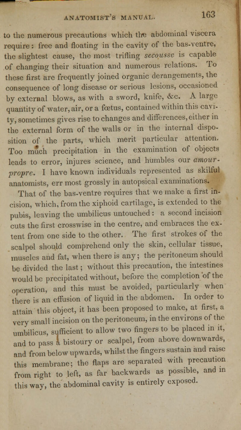 to the numerous precautions which tire abdominal viscera require : free and floating in the cavity of the bas-ventre, the slightest cause, the most trifling secousse is capable of changing their situation and numerous relations. To these first are frequently joined organic derangements, the consequence of long disease or serious lesions, occasioned by external blows, as with a sword, knife, &c. A large quantity of water, air, or a foetus, contained within this cavi- ty, sometimes gives rise to changes and differences, either in the external form of the walls or in the internal dispo- sition of the parts, which merit particular attention. Too much precipitation in the examination of objects leads to error, injures science, and humbles our amour- propre. I have known individuals represented as skilful anatomists, err most grossly in autopsical examinations. That of the bas-ventre requires that we make a first in- cision, which, from the xiphoid cartilage, is extended to the pubis, leaving the umbilicus untouched : a second incision cuts the first crosswise in the centre, and embraces the ex- tent from one side to the other. The first strokes of the scalpol should comprehend only the skin, cellular tissue, muscles and fat, when there is any; the peritoneum should be divided the last; without this precaution, the intestines would be precipitated without, before the completion 'of the operation, and this must be avoided, particularly when there is an effusion of liquid in the abdomen. In order to attain this object, it has been proposed to make, at first, a very small incision on the peritoneum, in the environs of the umbilicus, sufficient to allow two fingers to be placed in it, and to pass 1 bistoury or scalpel, from above downwards, and from below upwards, whilst the fingers sustain and raise this membrane; the flaps are separated with precaution from right to left, as far backwards as possible, and in this way, the abdominal cavity is entirely exposed.