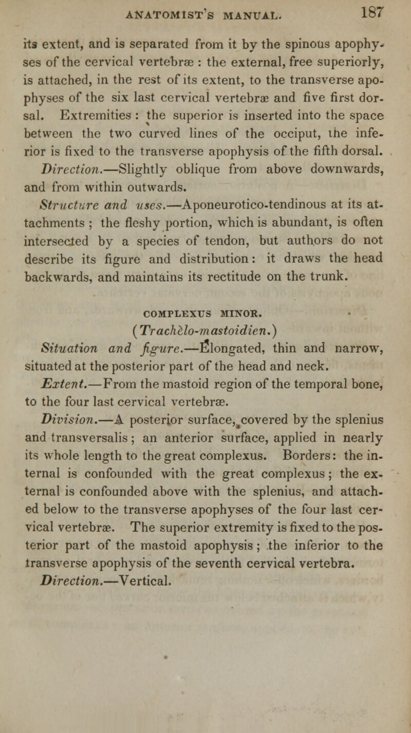 its extent, and is separated from it by the spinous apophy- ses of the cervical vertebras : the external, free superiorly, is attached, in the rest of its extent, to the transverse apo- physes of the six last cervical vertebrae and five first dor- sal. Extremities : the superior is inserted into the space between the two curved lines of the occiput, the infe- rior is fixed to the transverse apophysis of the fifth dorsal. Direction.—Slightly oblique from above downwards, and from within outwards. Structure and uses.—Aponeurotico-tendinous at its at- tachments ; the fleshy portion, which is abundant, is often intersected by a species of tendon, but authors do not describe its figure and distribution: it draws the head backwards, and maintains its rectitude on the trunk. COMPLEXUS MINOR. ( Trachelo-mastoidien.) Situation and figure.—Elongated, thin and narrow, situated at the posterior part of the head and neck. Extent.—From the mastoid region of the temporal bone, to the four last cervical vertebras. Division.—A posterior surface,4covered by the splenius and transversalis; an anterior surface, applied in nearly its whole length to the great complexus. Borders: the in- ternal is confounded with the great complexus; the ex- ternal is confounded above with the splenius, and attach- ed below to the transverse apophyses of the four last cer- vical vertebrae. The superior extremity is fixed to the pos- terior part of the mastoid apophysis; the inferior to the transverse apophysis of the seventh cervical vertebra. Direction.—Vertical.