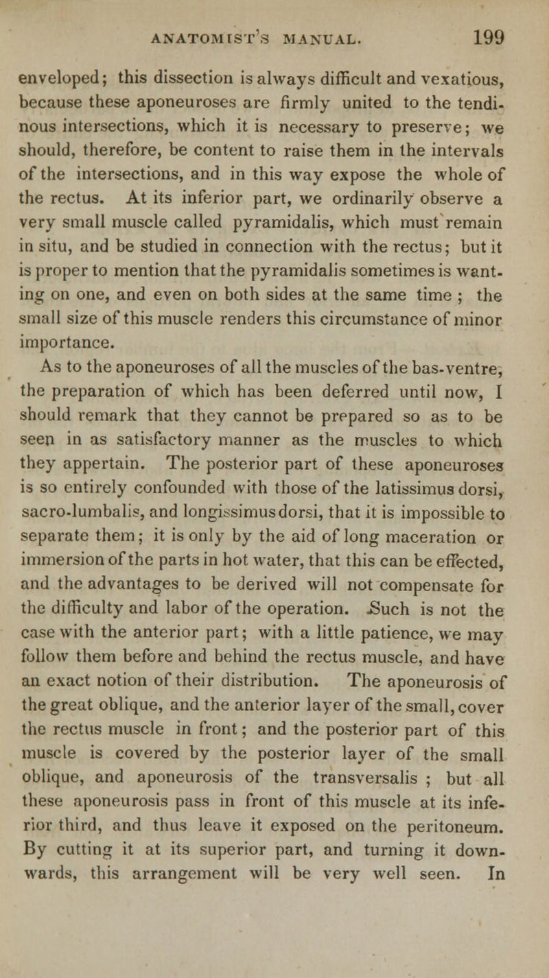 enveloped; this dissection is always difficult and vexatious, because these aponeuroses are firmly united to the tendi- nous intersections, which it is necessary to preserve; we should, therefore, be content to raise them in the intervals of the intersections, and in this way expose the whole of the rectus. At its inferior part, we ordinarily observe a very small muscle called pyramidalis, which must remain in situ, and be studied in connection with the rectus; but it is proper to mention that the pyramidalis sometimes is want- ing on one, and even on both sides at the same time ; the small size of this muscle renders this circumstance of minor importance. As to the aponeuroses of all the muscles of the bas- ventre, the preparation of which has been deferred until now, I should remark that they cannot be prepared so as to be seen in as satisfactory manner as the muscles to which they appertain. The posterior part of these aponeuroses is so entirely confounded with those of the latissimus dorsi, sacro-lumbalis, and longissimusdorsi, that it is impossible to separate them; it is only by the aid of long maceration or immersion of the parts in hot water, that this can be effected, and the advantages to be derived will not compensate for the difficulty and labor of the operation. .Such is not the case with the anterior part; with a little patience, we may follow them before and behind the rectus muscle, and have an exact notion of their distribution. The aponeurosis of the great oblique, and the anterior layer of the small, cover the rectus muscle in front; and the posterior part of this muscle is covered by the posterior layer of the small oblique, and aponeurosis of the transversalis ; but all these aponeurosis pass in front of this muscle at its infe- rior third, and thus leave it exposed on the peritoneum. By cutting it at its superior part, and turning it down- wards, this arrangement will be very well seen. In