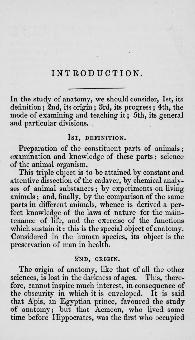 INTRODUCTION. In the study of anatomy, we should consider, 1st, its definition; 2nd, its origin; 3rd, its progress; 4th, the mode of examining and teaching it; 5th, its general and particular divisions. 1st, definition. Preparation of the constituent parts of animals; examination and knowledge of these parts; science of the animal organism. This triple object is to be attained by constant and attentive dissection of the cadaver, by chemical analy- ses of animal substances; by experiments on living animals; and, finally, by the comparison of the same parts in different animals, whence is derived a per- fect knowledge of the laws of nature for the main- tenance of life, and the exercise of the functions which sustain it: this is the special object of anatomy. Considered in the human species, its object is the preservation of man in health. 2nd, origin. The origin of anatomy, like that of all the other sciences, is lost in the darkness of ages. This, there- fore, cannot inspire much interest, in consequence of the obscurity in which it is enveloped. It is said that Apis, an Egyptian prince, favoured the study of anatomy; but that Acmeon, who lived some time before Hippocrates, was the first who occupied