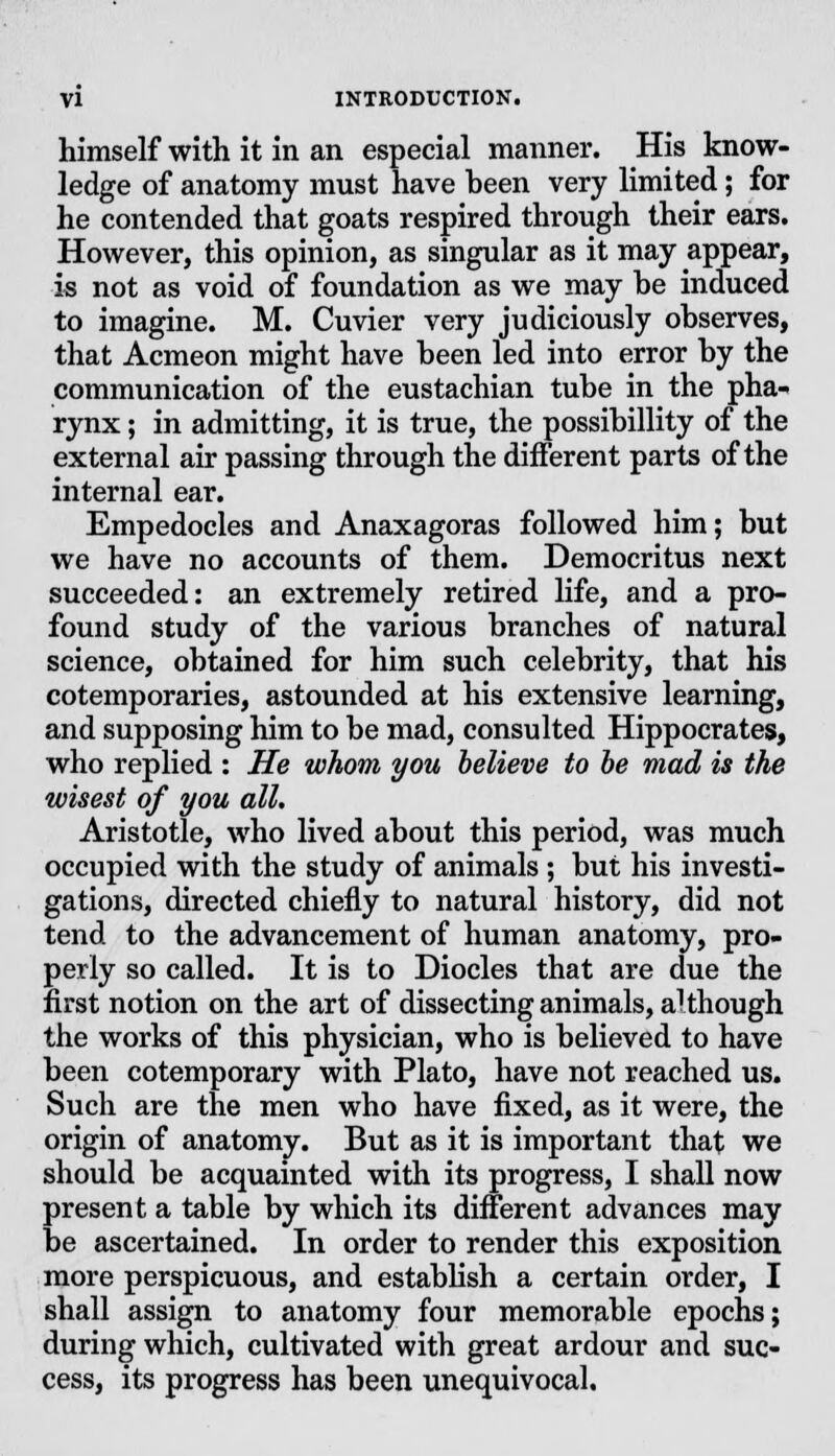 himself with it in an especial manner. His know- ledge of anatomy must have been very limited; for he contended that goats respired through their ears. However, this opinion, as singular as it may appear, is not as void of foundation as we may be induced to imagine. M. Cuvier very judiciously observes, that Acmeon might have been led into error by the communication of the eustachian tube in the pha- rynx ; in admitting, it is true, the possibillity of the external air passing through the different parts of the internal ear. Empedocles and Anaxagoras followed him; but we have no accounts of them. Democritus next succeeded: an extremely retired life, and a pro- found study of the various branches of natural science, obtained for him such celebrity, that his cotemporaries, astounded at his extensive learning, and supposing him to be mad, consulted Hippocrates, who replied : He whom you believe to be mad is the wisest of you all. Aristotle, who lived about this period, was much occupied with the study of animals ; but his investi- gations, directed chiefly to natural history, did not tend to the advancement of human anatomy, pro- perly so called. It is to Diodes that are due the first notion on the art of dissecting animals, although the works of this physician, who is believed to have been cotemporary with Plato, have not reached us. Such are the men who have fixed, as it were, the origin of anatomy. But as it is important that we should be acquainted with its progress, I shall now present a table by which its different advances may be ascertained. In order to render this exposition more perspicuous, and establish a certain order, I shall assign to anatomy four memorable epochs; during which, cultivated with great ardour and suc- cess, its progress has been unequivocal.