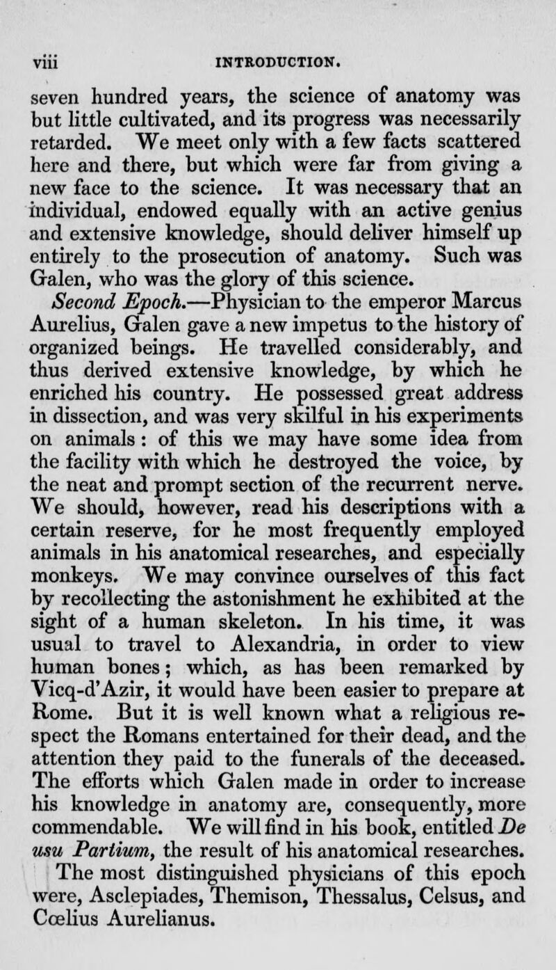 seven hundred years, the science of anatomy was but little cultivated, and its progress was necessarily retarded. We meet only with a few facts scattered here and there, but which were far from giving a new face to the science. It was necessary that an individual, endowed equally with an active genius and extensive knowledge, should deliver himself up entirely to the prosecution of anatomy. Such was Galen, who was the glory of this science. Second Epoch.—Physician to the emperor Marcus Aurelius, Galen gave a new impetus to the history of organized beings. He travelled considerably, and thus derived extensive knowledge, by which he enriched his country. He possessed great address in dissection, and was very skilful in his experiments on animals: of this we may have some idea from the facility with which he destroyed the voice, by the neat and prompt section of the recurrent nerve. We should, however, read his descriptions with a certain reserve, for he most frequently employed animals in his anatomical researches, and especially monkeys. We may convince ourselves of this fact by recollecting the astonishment he exhibited at the sight of a human skeleton. In his time, it was usual to travel to Alexandria, in order to view human bones; which, as has been remarked by Vicq-d'Azir, it would have been easier to prepare at Rome. But it is well known what a religious re- spect the Romans entertained for their dead, and the attention they paid to the funerals of the deceased. The efforts which Galen made in order to increase his knowledge in anatomy are, consequently, more commendable. We will find in his book, entitled De usu Partium, the result of his anatomical researches. The most distinguished physicians of this epoch were, Asclepiades, Themison, Thessalus, Celsus, and Ccelius Aurelianus.