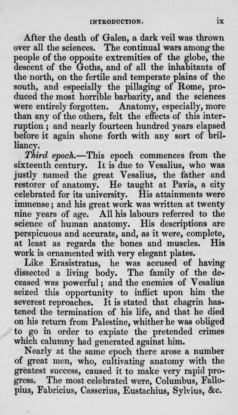 After the death of Galen, a dark veil was thrown over all the sciences. The continual wars among the people of the opposite extremities of the globe, the descent of the Goths, and of all the inhabitants of the north, on the fertile and temperate plains of the south, and especially the pillaging of Rome, pro- duced the most horrible barbarity, and the sciences were entirely forgotten. Anatomy, especially, more than any of the others, felt the effects of this inter- ruption ; and nearly fourteen hundred years elapsed before it again shone forth with any sort of bril- liancy. Third epoch.—This epoch commences from the sixteenth century. It is due to Vesalius, who was justly named the great Vesalius, the father and restorer of anatomy. He taught at Pavia, a city celebrated for its university. His attainments were immense; and his great work was written at twenty nine years of age. All his labours referred to the science of human anatomy. His descriptions are perspicuous and accurate, and, as it were, complete, at least as regards the bones and muscles. His work is ornamented with very elegant plates. Like Erasistratus, he was accused of having dissected a living body. The family of the de- ceased was powerful; and the enemies of Vesalius seized this opportunity to inflict upon him the severest reproaches. It is stated that chagrin has- tened the termination of his life, and that he died on his return from Palestine, whither he was obliged to go in order to expiate the pretended crimes which calumny had generated against him. Nearly at the same epoch there arose a number of great men, who, cultivating anatomy with the greatest success, caused it to make very rapid pro- gress. The most celebrated were, Columbus, Fallo- pius, Fabricius, Casserius, Eustachius, Sylvius, &c.