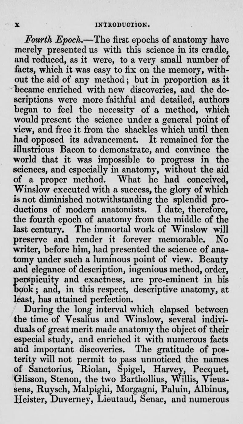 Fourth Epoch.—The first epochs of anatomy have merely presented us with this science in its cradle, and reduced, as it were, to a very small number of facts, which it was easy to fix on the memory, with- out the aid of any method; but in proportion as it became enriched with new discoveries, and the de- scriptions were more faithful and detailed, authors began to feel the necessity of a method, which would present the science under a general point of view, and free it from the shackles which until then had opposed its advancement. It remained for the illustrious Bacon to demonstrate, and convince the world that it was impossible to progress in the sciences, and especially in anatomy, without the aid of a proper method. What he had conceived, Winslow executed with a success, the glory of which is not diminished notwithstanding the splendid pro- ductions of modern anatomists. I date, therefore, the fourth epoch of anatomy from the middle of the last century. The immortal work of Winslow will preserve and render it forever memorable. No writer, before him, had presented the science of ana- tomy under such a luminous point of view. Beauty and elegance of description, ingenious method, order, perspicuity and exactness, are pre-eminent in his book; and, in this respect, descriptive anatomy, at least, has attained perfection. During the long interval which elapsed between the time of Vesalius and Winslow, several indivi- duals of great merit made anatomy the object of their especial study, and enriched it with numerous facts and important discoveries. The gratitude of pos- terity will not permit to pass unnoticed the names of Sanctorius, Riolan, Spigel, Harvey, Pecquet, Glisson, Stenon, the two Barthollius, Willis, Vieus- sens, Ruysch, Malpighi, Morgagni, Paluin, Albinus, Heister, Duverney, Lieutaud, Senac, and numerous